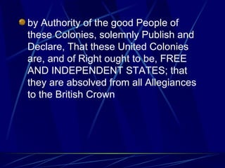 by Authority of the good People of these Colonies, solemnly Publish and Declare, That these United Colonies are, and of Right ought to be, FREE AND INDEPENDENT STATES; that they are absolved from all Allegiances to the British Crown  