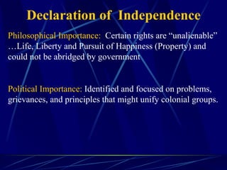 Declaration of  Independence Philosophical Importance:   Certain rights are “unalienable” …Life, Liberty and Pursuit of Happiness (Property) and could not be abridged by government Political Importance:  Identified and focused on problems, grievances, and principles that might unify colonial groups. 