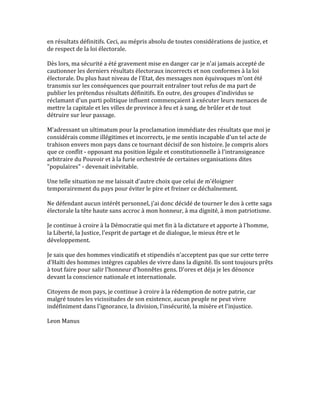 en	
  résultats	
  définitifs.	
  Ceci,	
  au	
  mépris	
  absolu	
  de	
  toutes	
  considérations	
  de	
  justice,	
  et	
  
de	
  respect	
  de	
  la	
  loi	
  électorale.	
  	
  
	
  
Dès	
  lors,	
  ma	
  sécurité	
  a	
  été	
  gravement	
  mise	
  en	
  danger	
  car	
  je	
  n'ai	
  jamais	
  accepté	
  de	
  
cautionner	
  les	
  derniers	
  résultats	
  électoraux	
  incorrects	
  et	
  non	
  conformes	
  à	
  la	
  loi	
  
électorale.	
  Du	
  plus	
  haut	
  niveau	
  de	
  l'Etat,	
  des	
  messages	
  non	
  équivoques	
  m'ont	
  été	
  
transmis	
  sur	
  les	
  conséquences	
  que	
  pourrait	
  entraîner	
  tout	
  refus	
  de	
  ma	
  part	
  de	
  
publier	
  les	
  prétendus	
  résultats	
  définitifs.	
  En	
  outre,	
  des	
  groupes	
  d'individus	
  se	
  
réclamant	
  d'un	
  parti	
  politique	
  influent	
  commençaient	
  à	
  exécuter	
  leurs	
  menaces	
  de	
  
mettre	
  la	
  capitale	
  et	
  les	
  villes	
  de	
  province	
  à	
  feu	
  et	
  à	
  sang,	
  de	
  brûler	
  et	
  de	
  tout	
  
détruire	
  sur	
  leur	
  passage.	
  	
  
	
  
M'adressant	
  un	
  ultimatum	
  pour	
  la	
  proclamation	
  immédiate	
  des	
  résultats	
  que	
  moi	
  je	
  
considérais	
  comme	
  illégitimes	
  et	
  incorrects,	
  je	
  me	
  sentis	
  incapable	
  d'un	
  tel	
  acte	
  de	
  
trahison	
  envers	
  mon	
  pays	
  dans	
  ce	
  tournant	
  décisif	
  de	
  son	
  histoire.	
  Je	
  compris	
  alors	
  
que	
  ce	
  conflit	
  -­‐	
  opposant	
  ma	
  position	
  légale	
  et	
  constitutionnelle	
  à	
  l'intransigeance	
  
arbitraire	
  du	
  Pouvoir	
  et	
  à	
  la	
  furie	
  orchestrée	
  de	
  certaines	
  organisations	
  dites	
  
"populaires"	
  -­‐	
  devenait	
  inévitable.	
  	
  
	
  
Une	
  telle	
  situation	
  ne	
  me	
  laissait	
  d'autre	
  choix	
  que	
  celui	
  de	
  m'éloigner	
  
temporairement	
  du	
  pays	
  pour	
  éviter	
  le	
  pire	
  et	
  freiner	
  ce	
  déchaînement.	
  	
  
	
  
Ne	
  défendant	
  aucun	
  intérêt	
  personnel,	
  j'ai	
  donc	
  décidé	
  de	
  tourner	
  le	
  dos	
  à	
  cette	
  saga	
  
électorale	
  la	
  tête	
  haute	
  sans	
  accroc	
  à	
  mon	
  honneur,	
  à	
  ma	
  dignité,	
  à	
  mon	
  patriotisme.	
  	
  
	
  
Je	
  continue	
  à	
  croire	
  à	
  la	
  Démocratie	
  qui	
  met	
  fin	
  à	
  la	
  dictature	
  et	
  apporte	
  à	
  l'homme,	
  
la	
  Liberté,	
  la	
  Justice,	
  l'esprit	
  de	
  partage	
  et	
  de	
  dialogue,	
  le	
  mieux	
  être	
  et	
  le	
  
développement.	
  	
  
	
  
Je	
  sais	
  que	
  des	
  hommes	
  vindicatifs	
  et	
  stipendiés	
  n'acceptent	
  pas	
  que	
  sur	
  cette	
  terre	
  
d'Haïti	
  des	
  hommes	
  intègres	
  capables	
  de	
  vivre	
  dans	
  la	
  dignité.	
  Ils	
  sont	
  toujours	
  prêts	
  
à	
  tout	
  faire	
  pour	
  salir	
  l'honneur	
  d'honnêtes	
  gens.	
  D'ores	
  et	
  déja	
  je	
  les	
  dénonce	
  
devant	
  la	
  conscience	
  nationale	
  et	
  internationale.	
  	
  
	
  
Citoyens	
  de	
  mon	
  pays,	
  je	
  continue	
  à	
  croire	
  à	
  la	
  rédemption	
  de	
  notre	
  patrie,	
  car	
  
malgré	
  toutes	
  les	
  vicissitudes	
  de	
  son	
  existence,	
  aucun	
  peuple	
  ne	
  peut	
  vivre	
  
indéfiniment	
  dans	
  l'ignorance,	
  la	
  division,	
  l'insécurité,	
  la	
  misère	
  et	
  l'injustice.	
  	
  
	
  
Leon	
  Manus	
  	
  
	
  
 