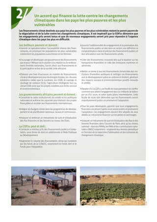2/
©DEMI-E
©CARI
Les financements climat destinés aux pays les plus pauvres et les plus vulnérables restent le parent pauvre de
la négociation et de la lutte contre les changements climatiques. Il est impératif que la COP21 démontre que
les engagements pris seront tenus et que de nouveaux engagements seront pris pour répondre à l’urgence
climatique dans les pays les plus en difficulté.
Les bailleurs peuvent et doivent :
• Garantir et opérationnaliser l’accessibilité directe des finan-
cements, en priorisant les populations les plus vulnérables
notamment les populations autochtones et les femmes.
• Encourager et développer une gouvernance des financements
par et pour l’Afrique via le soutien à la création ou le renforce-
ment d’entités nationales, l’accès direct aux financements et
la participation active de la société civile africaine.
• Élaborer une liste d’exclusion en matière de financements
climatetdéveloppementpourlesénergiesfossiles,les« fausses
solutions » telles que le nucléaire, les OGM, le captage et
stockage de carbone (CCS), l’agriculture intelligente face au
climat (CSA) ainsi que les projets nuisibles aux droits sociaux
et environnementaux.
Les gouvernements africains peuvent et doivent :
• Consolider le cadre institutionnel, les entités et les politiques
nationales et renforcer les capacités pour élaborer des projets
finançables et accéder aux financements internationaux.
• Intégrer les budgets climat dans les programmes de dévelop-
pement et de planification nationaux, locaux et communaux.
• Instaurer et renforcer un mécanisme de suivi et d’évaluation
des flux financiers et des besoins au niveau des États.
La COP21 peut et doit :
• Consacrer a minima 50% des financements publics à l’adap-
tation, sous forme de dons et additionnels à l’Aide Publique
au Développement.
• Augmenter le volume des financements climat qui transitent
par les fonds de la CCNUCC, notamment le Fonds Vert et le
Fonds pour l’Adaptation.
• Garantir l’additionnalité desengagementsetla priorisation des
financements publics et des dons en actant une définition et
comptabilisation claire et précise des financements publics et
leur articulation avec les financements privés.
• Créer des financements innovants tels que la taxation sur les
transactions financières et celle des émissions maritimes et
aériennes.
• Mettre un terme à tous les financements climaticides des ins-
titutions financières publiques et rediriger ces financements
vers le développement sobre en carbone et résilient, générant
des impacts sociaux et environnementaux positifs mesurés
et vérifiés.
• Adopterd’icilaCOP21unefeuillederoutepermettantdeclarifier
commentsera atteintl’engagementdes100 milliardsde dollars
par an d’ici 2020, et selon quels jalons intermédiaires. Cette
feuille de route doit démontrer que les financements seront
majoritairement publics et prioriseront l’adaptation.
• Pour les pays développés, garantir que leurs engagements
financiersconcernantl’après-2020serontpublicsetprioriseront
l’adaptation. Ces engagements doivent être séparés de ceux
dédiés au mécanisme financier sur les pertes et dommages.
• Instaurer un mécanisme de suivi etd’évaluation desfluxetdes
besoins financiers dans l’accord de Paris ainsi qu’au niveau
national– danslesPANAs, lesPANsetles« contributionsnatio-
nales » (iNDC) notamment– etgarantir leur révision périodique
en fonction de la trajectoire d’atténuation et des scénarios de
changement climatique.
Un accord qui finance la lutte contre les changements
climatiques dans les pays les plus pauvres et les plus
vulnérables
 