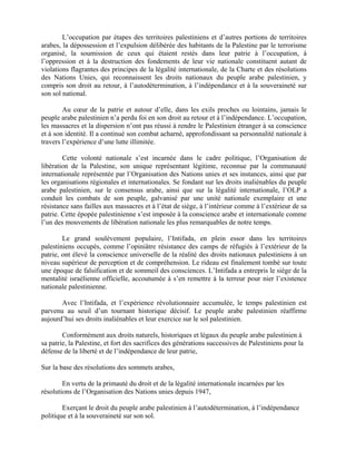 L’occupation par étapes des territoires palestiniens et d’autres portions de territoires
arabes, la dépossession et l’expulsion délibérée des habitants de la Palestine par le terrorisme
organisé, la soumission de ceux qui étaient restés dans leur patrie à l’occupation, à
l’oppression et à la destruction des fondements de leur vie nationale constituent autant de
violations flagrantes des principes de la légalité internationale, de la Charte et des résolutions
des Nations Unies, qui reconnaissent les droits nationaux du peuple arabe palestinien, y
compris son droit au retour, à l’autodétermination, à l’indépendance et à la souveraineté sur
son sol national.

        Au cœur de la patrie et autour d’elle, dans les exils proches ou lointains, jamais le
peuple arabe palestinien n’a perdu foi en son droit au retour et à l’indépendance. L’occupation,
les massacres et la dispersion n’ont pas réussi à rendre le Palestinien étranger à sa conscience
et à son identité. Il a continué son combat acharné, approfondissant sa personnalité nationale à
travers l’expérience d’une lutte illimitée.

        Cette volonté nationale s’est incarnée dans le cadre politique, l’Organisation de
libération de la Palestine, son unique représentant légitime, reconnue par la communauté
internationale représentée par l’Organisation des Nations unies et ses instances, ainsi que par
les organisations régionales et internationales. Se fondant sur les droits inaliénables du peuple
arabe palestinien, sur le consensus arabe, ainsi que sur la légalité internationale, l’OLP a
conduit les combats de son peuple, galvanisé par une unité nationale exemplaire et une
résistance sans failles aux massacres et à l’état de siège, à l’intérieur comme à l’extérieur de sa
patrie. Cette épopée palestinienne s’est imposée à la conscience arabe et internationale comme
l’un des mouvements de libération nationale les plus remarquables de notre temps.

        Le grand soulèvement populaire, l’Intifada, en plein essor dans les territoires
palestiniens occupés, comme l’opiniâtre résistance des camps de réfugiés à l’extérieur de la
patrie, ont élevé la conscience universelle de la réalité des droits nationaux palestiniens à un
niveau supérieur de perception et de compréhension. Le rideau est finalement tombé sur toute
une époque de falsification et de sommeil des consciences. L’Intifada a entrepris le siège de la
mentalité israélienne officielle, accoutumée à s’en remettre à la terreur pour nier l’existence
nationale palestinienne.

       Avec l’Intifada, et l’expérience révolutionnaire accumulée, le temps palestinien est
parvenu au seuil d’un tournant historique décisif. Le peuple arabe palestinien réaffirme
aujourd’hui ses droits inaliénables et leur exercice sur le sol palestinien.

        Conformément aux droits naturels, historiques et légaux du peuple arabe palestinien à
sa patrie, la Palestine, et fort des sacrifices des générations successives de Palestiniens pour la
défense de la liberté et de l’indépendance de leur patrie,

Sur la base des résolutions des sommets arabes,

        En vertu de la primauté du droit et de la légalité internationale incarnées par les
résolutions de l’Organisation des Nations unies depuis 1947,

        Exerçant le droit du peuple arabe palestinien à l’autodétermination, à l’indépendance
politique et à la souveraineté sur son sol.
 