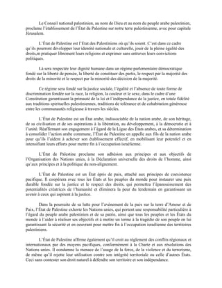 Le Conseil national palestinien, au nom de Dieu et au nom du peuple arabe palestinien,
proclame l’établissement de l’État de Palestine sur notre terre palestinienne, avec pour capitale
Jérusalem.

        L’État de Palestine est l’Etat des Palestiniens où qu’ils soient. C’est dans ce cadre
qu’ils pourront développer leur identité nationale et culturelle, jouir de la pleine égalité des
droits,m pratiquer librement leurs religions et exprimer sans entraves leurs convictions
politiques.

        Là sera respectée leur dignité humane dans un régime parlementaire démocratique
fondé sur la liberté de pensée, la liberté de constituer des partis, le respect par la majorité des
droits de la minorité et le respect par la minorité des décision de la majorité.

        Ce régime sera fondé sur la justice sociale, l’égalité et l’absence de toute forme de
discrimination fondée sur la race, la religion, la couleur et le sexe, dans le cadre d’une
Constitution garantissant la primauté de la loi et l’indépendance de la justice, en totale fidélité
aux traditions spirituelles palestiniennes, traditions de tolérance et de cohabitation généreuse
entre les communautés religieuse à travers les siècles.

         L’État de Palestine est un État arabe, indissociable de la nation arabe, de son héritage,
de sa civilisation et de ses aspirations à la libération, au développement, à la démocratie et à
l’unité. Réaffirmant son engagement à l’égard de la Ligue des États arabes, et sa détermination
à consolider l’action arabe commune, l’État de Palestine en appelle aux fils de la nation arabe
pour qu’ils l’aident à achever son établissement effectif, en mobilisant leur potentiel et en
intensifiant leurs efforts pour mettre fin à l’occupation israélienne.

       L’État de Palestine proclame son adhésion aux principes et aux objectifs de
l’Organisation des Nations unies, à la Déclaration universelle des droits de l’homme, ainsi
qu’aux principes et à la politique du non-alignement.

        L’État de Palestine est un État épris de paix, attaché aux principes de coexistence
pacifique. Il coopérera avec tous les États et les peuples du monde pour instaurer une paix
durable fondée sur la justice et le respect des droits, qui permettra l’épanouissement des
potentialités créatrices de l’humanité et éliminera la peur du lendemain en garantissant un
avenir à ceux qui aspirent à la justice.

        Dans la poursuite de sa lutte pour l’avènement de la paix sur la terre d’Amour et de
Paix, l’État de Palestine exhorte les Nations unies, qui portent une responsabilité particulière à
l’égard du peuple arabe palestinien et de sa patrie, ainsi que tous les peuples et les États du
monde à l’aider à réaliser ses objectifs et à mettre un terme à la tragédie de son peuple en lui
garantissant la sécurité et en oeuvrant pour mettre fin à l’occupation israélienne des territoires
palestiniens.

        L’État de Palestine affirme également qu’il croit au règlement des conflits régionaux et
internationaux par des moyens pacifiques, conformément à la Charte et aux résolutions des
Nations unies. Il condamne la menace de l’usage de la force, de la violence et du terrorisme,
de même qu’il rejette leur utilisation contre son intégrité territoriale ou celle d’autres États.
Ceci sans contester son droit naturel à défendre son territoire et son indépendance.
 