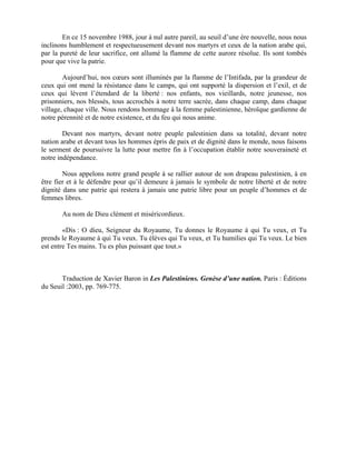 En ce 15 novembre 1988, jour à nul autre pareil, au seuil d’une ère nouvelle, nous nous
inclinons humblement et respectueusement devant nos martyrs et ceux de la nation arabe qui,
par la pureté de leur sacrifice, ont allumé la flamme de cette aurore résolue. Ils sont tombés
pour que vive la patrie.

        Aujourd’hui, nos cœurs sont illuminés par la flamme de l’Intifada, par la grandeur de
ceux qui ont mené la résistance dans le camps, qui ont supporté la dispersion et l’exil, et de
ceux qui lèvent l’étendard de la liberté : nos enfants, nos vieillards, notre jeunesse, nos
prisonniers, nos blessés, tous accrochés à notre terre sacrée, dans chaque camp, dans chaque
village, chaque ville. Nous rendons hommage à la femme palestinienne, héroïque gardienne de
notre pérennité et de notre existence, et du feu qui nous anime.

        Devant nos martyrs, devant notre peuple palestinien dans sa totalité, devant notre
nation arabe et devant tous les hommes épris de paix et de dignité dans le monde, nous faisons
le serment de poursuivre la lutte pour mettre fin à l’occupation établir notre souveraineté et
notre indépendance.

        Nous appelons notre grand peuple à se rallier autour de son drapeau palestinien, à en
être fier et à le défendre pour qu’il demeure à jamais le symbole de notre liberté et de notre
dignité dans une patrie qui restera à jamais une patrie libre pour un peuple d’hommes et de
femmes libres.

       Au nom de Dieu clément et miséricordieux.

        «Dis : O dieu, Seigneur du Royaume, Tu donnes le Royaume à qui Tu veux, et Tu
prends le Royaume à qui Tu veux. Tu élèves qui Tu veux, et Tu humilies qui Tu veux. Le bien
est entre Tes mains. Tu es plus puissant que tout.»



       Traduction de Xavier Baron in Les Palestiniens. Genèse d’une nation. Paris : Éditions
du Seuil :2003, pp. 769-775.
 