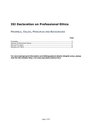 page 2 of 8
ISI Declaration on Professional Ethics
PREAMBLE, VALUES, PRINCIPLES AND BACKGROUND
Page
Preamble......................................................................................................3
Shared Professional Values ............................................................................5
Ethical Principles...........................................................................................6
Background Note ..........................................................................................8
For more background information and bibliographical details (English only), please
visit the ISI website http://isi-web.org/about/ethics-intro
 