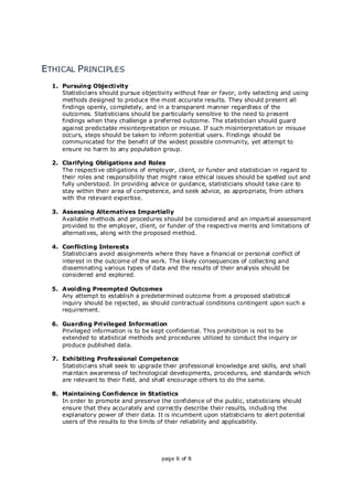 page 6 of 8
ETHICAL PRINCIPLES
1. Pursuing Objectivity
Statisticians should pursue objectivity without fear or favor, only selecting and using
methods designed to produce the most accurate results. They should present all
findings openly, completely, and in a transparent manner regardless of the
outcomes. Statisticians should be particularly sensitive to the need to present
findings when they challenge a preferred outcome. The statistician should guard
against predictable misinterpretation or misuse. If such misinterpretation or misuse
occurs, steps should be taken to inform potential users. Findings should be
communicated for the benefit of the widest possible community, yet attempt to
ensure no harm to any population group.
2. Clarifying Obligations and Roles
The respective obligations of employer, client, or funder and statistician in regard to
their roles and responsibility that might raise ethical issues should be spelled out and
fully understood. In providing advice or guidance, statisticians should take care to
stay within their area of competence, and seek advice, as appropriate, from others
with the relevant expertise.
3. Assessing Alternatives Impartially
Available methods and procedures should be considered and an impartial assessment
provided to the employer, client, or funder of the respective merits and limitations of
alternatives, along with the proposed method.
4. Conflicting Interests
Statisticians avoid assignments where they have a financial or personal conflict of
interest in the outcome of the work. The likely consequences of collecting and
disseminating various types of data and the results of their analysis should be
considered and explored.
5. Avoiding Preempted Outcomes
Any attempt to establish a predetermined outcome from a proposed statistical
inquiry should be rejected, as should contractual conditions contingent upon such a
requirement.
6. Guarding Privileged Information
Privileged information is to be kept confidential. This prohibition is not to be
extended to statistical methods and procedures utilized to conduct the inquiry or
produce published data.
7. Exhibiting Professional Competence
Statisticians shall seek to upgrade their professional knowledge and skills, and shall
maintain awareness of technological developments, procedures, and standards which
are relevant to their field, and shall encourage others to do the same.
8. Maintaining Confidence in Statistics
In order to promote and preserve the confidence of the public, statisticians should
ensure that they accurately and correctly describe their results, including the
explanatory power of their data. It is incumbent upon statisticians to alert potential
users of the results to the limits of their reliability and applicability.
 