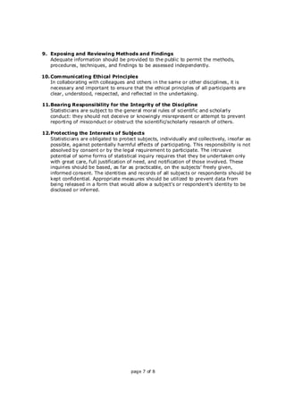 page 7 of 8
9. Exposing and Reviewing Methods and Findings
Adequate information should be provided to the public to permit the methods,
procedures, techniques, and findings to be assessed independently.
10. Communicating Ethical Principles
In collaborating with colleagues and others in the same or other disciplines, it is
necessary and important to ensure that the ethical principles of all participants are
clear, understood, respected, and reflected in the undertaking.
11.Bearing Responsibility for the Integrity of the Discipline
Statisticians are subject to the general moral rules of scientific and scholarly
conduct: they should not deceive or knowingly misrepresent or attempt to prevent
reporting of misconduct or obstruct the scientific/scholarly research of others.
12.Protecting the Interests of Subjects
Statisticians are obligated to protect subjects, individually and collectively, insofar as
possible, against potentially harmful effects of participating. This responsibility is not
absolved by consent or by the legal requirement to participate. The intrusive
potential of some forms of statistical inquiry requires that they be undertaken only
with great care, full justification of need, and notification of those involved. These
inquiries should be based, as far as practicable, on the subjects’ freely given,
informed consent. The identities and records of all subjects or respondents should be
kept confidential. Appropriate measures should be utilized to prevent data from
being released in a form that would allow a subject’s or respondent’s identity to be
disclosed or inferred.
 