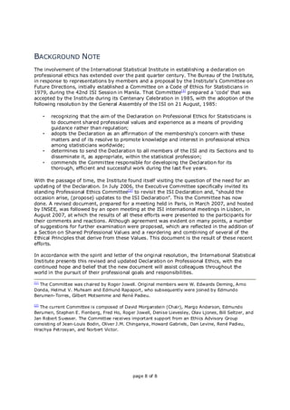 page 8 of 8
BACKGROUND NOTE
The involvement of the International Statistical Institute in establishing a declaration on
professional ethics has extended over the past quarter century. The Bureau of the Institute,
in response to representations by members and a proposal by the Institute's Committee on
Future Directions, initially established a Committee on a Code of Ethics for Statisticians in
1979, during the 42nd ISI Session in Manila. That Committee[1]
prepared a ‘code’ that was
accepted by the Institute during its Centenary Celebration in 1985, with the adoption of the
following resolution by the General Assembly of the ISI on 21 August, 1985:
• recognizing that the aim of the Declaration on Professional Ethics for Statisticians is
to document shared professional values and experience as a means of providing
guidance rather than regulation;
• adopts the Declaration as an affirmation of the membership's concern with these
matters and of its resolve to promote knowledge and interest in professional ethics
among statisticians worldwide;
• determines to send the Declaration to all members of the ISI and its Sections and to
disseminate it, as appropriate, within the statistical profession;
• commends the Committee responsible for developing the Declaration for its
thorough, efficient and successful work during the last five years.
With the passage of time, the Institute found itself visiting the question of the need for an
updating of the Declaration. In July 2006, the Executive Committee specifically invited its
standing Professional Ethics Committee[2]
to revisit the ISI Declaration and, “should the
occasion arise, (propose) updates to the ISI Declaration”. This the Committee has now
done. A revised document, prepared for a meeting held in Paris, in March 2007, and hosted
by INSEE, was followed by an open meeting at the ISI international meetings in Lisbon, in
August 2007, at which the results of all these efforts were presented to the participants for
their comments and reactions. Although agreement was evident on many points, a number
of suggestions for further examination were proposed, which are reflected in the addition of
a Section on Shared Professional Values and a reordering and combining of several of the
Ethical Principles that derive from these Values. This document is the result of these recent
efforts.
In accordance with the spirit and letter of the original resolution, the International Statistical
Institute presents this revised and updated Declaration on Professional Ethics, with the
continued hope and belief that the new document will assist colleagues throughout the
world in the pursuit of their professional goals and responsibilities.
[1]
The Committee was chaired by Roger Jowell. Original members were W. Edwards Deming, Arno
Donda, Helmut V. Muhsam and Edmund Rapaport, who subsequently were joined by Edmundo
Berumen-Torres, Gilbert Motsemme and René Padieu.
[2]
The current Committee is composed of David Morganstein (Chair), Margo Anderson, Edmundo
Berumen, Stephen E. Fienberg, Fred Ho, Roger Jowell, Denise Lievesley, Olav Ljones, Bill Seltzer, and
Jan Robert Suesser. The Committee receives important support from an Ethics Advisory Group
consisting of Jean-Louis Bodin, Oliver J.M. Chinganya, Howard Gabriels, Dan Levine, René Padieu,
Hrachya Petrosyan, and Norbert Victor.
 