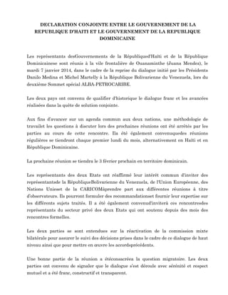 DECLARATION CONJOINTE ENTRE LE GOUVERNEMENT DE LA
REPUBLIQUE D’HAITI ET LE GOUVERNEMENT DE LA REPUBLIQUE
DOMINICAINE

Les représentants desGouvernements de la Républiqued'Haïti et de la République
Dominicainese sont réunis à la vile frontalière de Ouanaminthe (Juana Mendez), le
mardi 7 janvier 2014, dans le cadre de la reprise du dialogue initié par les Présidents
Danilo Medina et Michel Martelly à la République Bolivarienne du Venezuela, lors du
deuxième Sommet spécial ALBA-PETROCARIBE.
Les deux pays ont convenu de qualifier d'historique le dialogue franc et les avancées
réalisées dans la quête de solution conjointe.
Aux fins d’avancer sur un agenda commun aux deux nations, une méthodologie de
travailet les questions à discuter lors des prochaines réunions ont été arrêtés par les
parties au cours de cette rencontre. Ila été également convenuquedes réunions
régulières se tiendront chaque premier lundi du mois, alternativement en Haïti et en
République Dominicaine.
La prochaine réunion se tiendra le 3 février prochain en territoire dominicain.
Les représentants des deux Etats ont réaffirmé leur intérêt commun d'inviter des
représentantsde la RépubliqueBolivarienne du Venezuela, de l'Union Européenne, des
Nations Unieset de la CARICOMàprendre part aux différentes réunions à titre
d’observateurs. Ils pourront formuler des recommandationset fournir leur expertise sur
les différents sujets traités. Il a été également convenud'inviterà ces rencontresdes
représentants du secteur privé des deux Etats qui ont soutenu depuis des mois des
rencontres formelles.
Les deux parties se sont entendues sur la réactivation de la commission mixte
bilatérale pour assurer le suivi des décisions prises dans le cadre de ce dialogue de haut
niveau ainsi que pour mettre en œuvre les accordsprécédents.
Une bonne partie de la réunion a étéconsacréea la question migratoire. Les deux
parties ont convenu de signaler que le dialogue s’est déroule avec sérénité et respect
mutuel et a été franc, constructif et transparent.

 