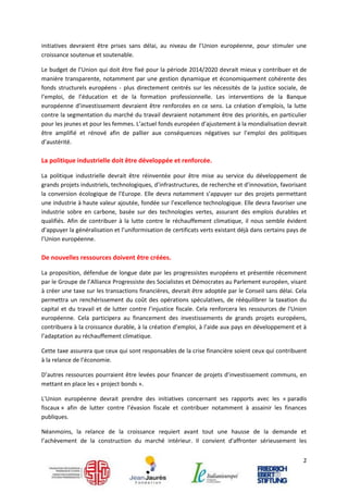 initiatives devraient être prises sans délai, au niveau de l’Union européenne, pour stimuler une
croissance soutenue et soutenable.

Le budget de l’Union qui doit être fixé pour la période 2014/2020 devrait mieux y contribuer et de
manière transparente, notamment par une gestion dynamique et économiquement cohérente des
fonds structurels européens - plus directement centrés sur les nécessités de la justice sociale, de
l’emploi, de l’éducation et de la formation professionnelle. Les interventions de la Banque
européenne d’investissement devraient être renforcées en ce sens. La création d’emplois, la lutte
contre la segmentation du marché du travail devraient notamment être des priorités, en particulier
pour les jeunes et pour les femmes. L’actuel fonds européen d’ajustement à la mondialisation devrait
être amplifié et rénové afin de pallier aux conséquences négatives sur l’emploi des politiques
d’austérité.

La politique industrielle doit être développée et renforcée.

La politique industrielle devrait être réinventée pour être mise au service du développement de
grands projets industriels, technologiques, d’infrastructures, de recherche et d’innovation, favorisant
la conversion écologique de l’Europe. Elle devra notamment s’appuyer sur des projets permettant
une industrie à haute valeur ajoutée, fondée sur l’excellence technologique. Elle devra favoriser une
industrie sobre en carbone, basée sur des technologies vertes, assurant des emplois durables et
qualifiés. Afin de contribuer à la lutte contre le réchauffement climatique, il nous semble évident
d’appuyer la généralisation et l’uniformisation de certificats verts existant déjà dans certains pays de
l’Union européenne.

De nouvelles ressources doivent être créées.

La proposition, défendue de longue date par les progressistes européens et présentée récemment
par le Groupe de l’Alliance Progressiste des Socialistes et Démocrates au Parlement européen, visant
à créer une taxe sur les transactions financières, devrait être adoptée par le Conseil sans délai. Cela
permettra un renchérissement du coût des opérations spéculatives, de rééquilibrer la taxation du
capital et du travail et de lutter contre l’injustice fiscale. Cela renforcera les ressources de l'Union
européenne. Cela participera au financement des investissements de grands projets européens,
contribuera à la croissance durable, à la création d’emploi, à l’aide aux pays en développement et à
l’adaptation au réchauffement climatique.

Cette taxe assurera que ceux qui sont responsables de la crise financière soient ceux qui contribuent
à la relance de l’économie.

D’autres ressources pourraient être levées pour financer de projets d’investissement communs, en
mettant en place les « project bonds ».

L'Union européenne devrait prendre des initiatives concernant ses rapports avec les « paradis
fiscaux » afin de lutter contre l’évasion fiscale et contribuer notamment à assainir les finances
publiques.

Néanmoins, la relance de la croissance requiert avant tout une hausse de la demande et
l’achèvement de la construction du marché intérieur. Il convient d'affronter sérieusement les


                                                                                                      2
 