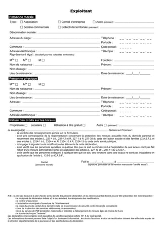 N.B. : le plan des locaux et le plan d'accès sont à joindre à la présente déclaration, et les pièces suivantes doivent pouvoir être présentées lors d'une inspection :
- le récépissé de déclaration initiale et, le cas échéant, les récépissés des modifications
- le contrat d'assurance
- l'autorisation municipale d'ouverture de l'établissement
- la copie du procès-verbal de la dernière visite de la commission de sécurité contre l’incendie compétente
- l'avis de la direction des services vétérinaires (si restauration)
- l'avis du service de PMI (protection maternelle et infantile) si hébergement de mineurs âgés de moins de 6 ans
- le dossier technique "'amiante"
Les déclarations mensongères sont passibles de sanctions pénales (article 441-6 du code pénal).
Les informations données peuvent faire l'objet d'un traitement informatisé ; les droits d'accès et le droit de rectification doivent être effectués auprès de
la direction départementale de la jeunesse et des sports du lieu de déclaration.
Exploitant
Personne morale :
Type : Association Comité d'entreprise Autre (préciser) : ....................................................
Société commerciale Collectivité territoriale (préciser) : ........................................................................
Dénomination sociale : ..........................................................................................................................................................
Adresse du siège : ......................................................................................... Téléphone : _ _ . _ _ . _ _ . _ _ . _ _
........................................................................................................................ Portable : _ _ . _ _ . _ _ . _ _ . _ _
Commune : .................................................................................................... Code postal : _ _ _ _ _
Adresse électronique : ................................................................................... Télécopie : _ _ . _ _ . _ _ . _ _ . _ _
Représentant légal : (facultatif pour les collectités territoriales)
Mme
Mlle
M Fonction : .....................................................
Nom de naissance : ....................................................................................... Prénom : ......................................................
Nom d'usage : .......................................................................................................................................................................
Lieu de naissance : ....................................................................................... Date de naissance : ____/____/_______
Personne physique
Mme
Mlle
M
Nom de naissance : ....................................................................................... Prénom : ......................................................
Nom d'usage : .......................................................................................................................................................................
Lieu de naissance : ....................................................................................... Date de naissance : ____/____/_______
Adresse : ....................................................................................................... Téléphone : _ _ . _ _ . _ _ . _ _ . _ _
........................................................................................................................ Portable : _ _ . _ _ . _ _ . _ _ . _ _
Commune : .................................................................................................... Code postal : _ _ _ _ _
Adresse électronique : ................................................................................... Télécopie : _ _ . _ _ . _ _ . _ _ . _ _
Nature des droits sur les locaux
Propriétaire Locataire Utilisation à titre gratuit Autre (préciser) : ...............................................
Je soussigné(e) ....................................................................................................................... déclare sur l'honneur :
- la sincérité des renseignements portés sur ce formulaire,
- avoir pris connaissance de la réglementation concernant la protection des mineurs accueillis hors du domicile parental et
notamment des articles L. 227-4 à L. 227-12 et R. 227-1 à R. 227-30 du code de l'action sociale et des familles (C.A.S.F.), et
des articles L. 2324-1 à L. 2324-4 et R. 2324-10 à R. 2324-15 du code de la santé publique,
- m'engager à signaler toute modification des éléments de cette déclaration,
- avoir vérifié que les personnes appelées, à quelque titre que ce soit, à prendre part à l'exploitation de ces locaux n'ont pas fait
l'objet d'une mesure administrative prise en application des articles L. 227-10 et L. 227-11 du C.A.S.F.,
- avoir vérifié que les personnes exerçant, à quelque titre que ce soit, des fonctions dans ces locaux ne sont pas incapables en
application de l'article L. 133-6 du C.A.S.F..
Cachet
(personne morale)
Fait le ____/____/_______ à .................................................
Signature (précédée de la mention manuscrite "certifié exact")
 