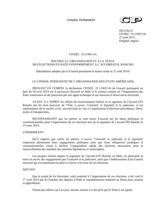 CONSEIL PERMANENT
OEA/Ser.G
CP/DEC. 55 (1985/14)
27 août 2014
Original: anglais
CP/DEC. 55 (1985/14)
SOUTIEN À L’ORGANISATION ET À LA TENUE
DES ÉLECTIONS EN HAÏTI CONFORMÉMENT À L’ACCORD D’EL RANCHO
(Déclaration adoptée par le Conseil permanent la séance tenue le 27 août 2014)
LE CONSEIL PERMANENT DE L’ORGANISATION DES ÉTATS AMÉRICAINS,
PRENANT EN COMPTE la déclaration CP/DEC. 53 (1965/14) du Conseil permanent en
date du 30 avril 2014 sur le processus électoral en Haïti et le soutien continu de l’Organisation des
États Américains au dit processus par son appui technique et ses missions d’observation électorale,
AYANT À L’ESPRIT les efforts du Gouvernement haïtien et la signature de l’accord d’El
Rancho par les trois pouvoirs de l’État, à savoir, l’exécutif, le législatif et le judiciaire, et les
représentants de la société civile, ouvrant ainsi la voie à l’organisation d’élections périodiques, libres,
justes et transparentes,
RECONNAISSANT que les parties se sont mises d’accord sur les bases politiques et
constitutionnelles pour l’organisation de ces élections lors de la signature de l’accord d'El Rancho le
19 mars 2014,
CONSIDÉRANT:
Qu’il importe que toutes les parties, à savoir, l’exécutif, le judiciaire et le législatif,
respectent pleinement leurs engagements politiques ainsi que leurs obligations juridiques et
constitutionnelles visant à faciliter l’organisation rapide des élections nécessaires pour le
renouvellement des mandats des autorités législatives et municipales;
Les progrès réalisés depuis la signature de l’accord d’El Rancho en Haïti, en particulier la
mise en œuvre des engagements par l’exécutif et le judiciaire, ainsi que l’établissement d’un Conseil
électoral qui est maintenant en place et œuvre à la tenue de ces élections,
NOTANT:
Que le projet de loi électorale, outil essentiel à l’organisation de ces élections, a été voté le
1er
avril 2014 par la Chambre des députés d’Haïti et immédiatement transmis au Sénat pour examen
et approbation;
Notant par ailleurs qu’à ce jour, aucune mesure n’a été prise par le Sénat à cet égard,
 