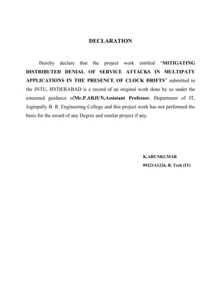 DECLARATION

Ihereby

declare

that

the

project

work

entitled

“MITIGATING

DISTRIBUTED DENIAL OF SERVICE ATTACKS IN MULTIPATY
APPLICATIONS IN THE PRESENCE OF CLOCK DRIFTS” submitted to
the JNTU, HYDERABAD is a record of an original work done by us under the
esteemed guidance ofMr.P.ARJUN,Assistant Professor, Department of IT,
Joginpally B. R. Engineering College and this project work has not performed the
basis for the award of any Degree and similar project if any.

K.ARUNKUMAR
09J21A1226, B. Tech (IT)

 