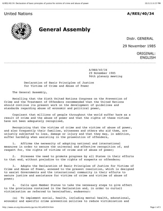 A/RES/40/34. Declaration of basic principles of justice for victims of crime and abuse of power                                    10/3/11 6:37 PM




 United Nations                                                                                                            A/RES/40/34



                                        General Assembly
                                                                                                                          Distr. GENERAL

                                                                                                                         29 November 1985

                                                                                                                               ORIGINAL:
                                                                                                                                ENGLISH


                                                                                                  A/RES/40/34
                                                                                                  29 November 1985
                                                                                                  96th plenary meeting

                       Declaration of Basic Principles of Justice
                       for Victims of Crime and Abuse of Power

           The General Assembly,

      Recalling that the Sixth United Nations Congress on the Prevention of
 Crime and the Treatment of Offenders recommended that the United Nations
 should continue its present work on the development of guidelines and
 standards regarding abuse of economic and political power,

      Cognizant that millions of people throughout the world suffer harm as a
 result of crime and the abuse of power and that the rights of these victims
 have not been adequately recognized,

      Recognizing that the victims of crime and the victims of abuse of power,
 and also frequently their families, witnesses and others who aid them, are
 unjustly subjected to loss, damage or injury and that they may, in addition,
 suffer hardship when assisting in the prosecution of offenders,

      1.   Affirms the necessity of adopting national and international
 measures in order to secure the universal and effective recognition of, and
 respect for, the rights of victims of crime and of abuse of power;

      2.   Stresses the need to promote progress by all States in their efforts
 to that end, without prejudice to the rights of suspects or offenders;

      3.   Adopts the Declaration of Basic Principles of Justice for Victims of
 Crime and Abuse of Power, annexed to the present resolution, which is designed
 to assist Governments and the international community in their efforts to
 secure justice and assistance for victims of crime and victims of abuse of
 power;

      4.   Calls upon Member States to take the necessary steps to give effect
 to the provisions contained in the Declaration and, in order to curtail
 victimization as referred to hereinafter, endeavour:

      (a) To implement social, health, including mental health, educational,
 economic and specific crime prevention policies to reduce victimization and

http://www.un.org/documents/ga/res/40/a40r034.htm                                                                                       Page 1 of 5
 