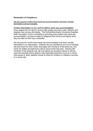 Declaration of Compliance

We are proud to confirm that mixed sex accommodation has been virtually
eliminated in all our hospitals.

Further information on our work to deliver same sex accommodation
Every patient has the right to receive high quality care that is safe, effective and
respects their privacy and dignity. The Central Manchester University Hospitals
NHS Foundation Trust is committed to providing every patient with same sex
accommodation, because it helps to safeguard their privacy and dignity when
they are often at their most vulnerable.

We are proud to confirm that mixed sex accommodation has been virtually
eliminated in our organisation. Patients who are admitted to any of our hospitals
will only share the room where they sleep with members of the same sex, and
same sex toilets and bathrooms will be close to their bed area. Sharing with
members of the opposite sex will only happen by exception based on clinical
need (for example where patients need specialist equipment such as in critical
Care areas) or when patients choose to share for instance in children’s services
or in renal units
 