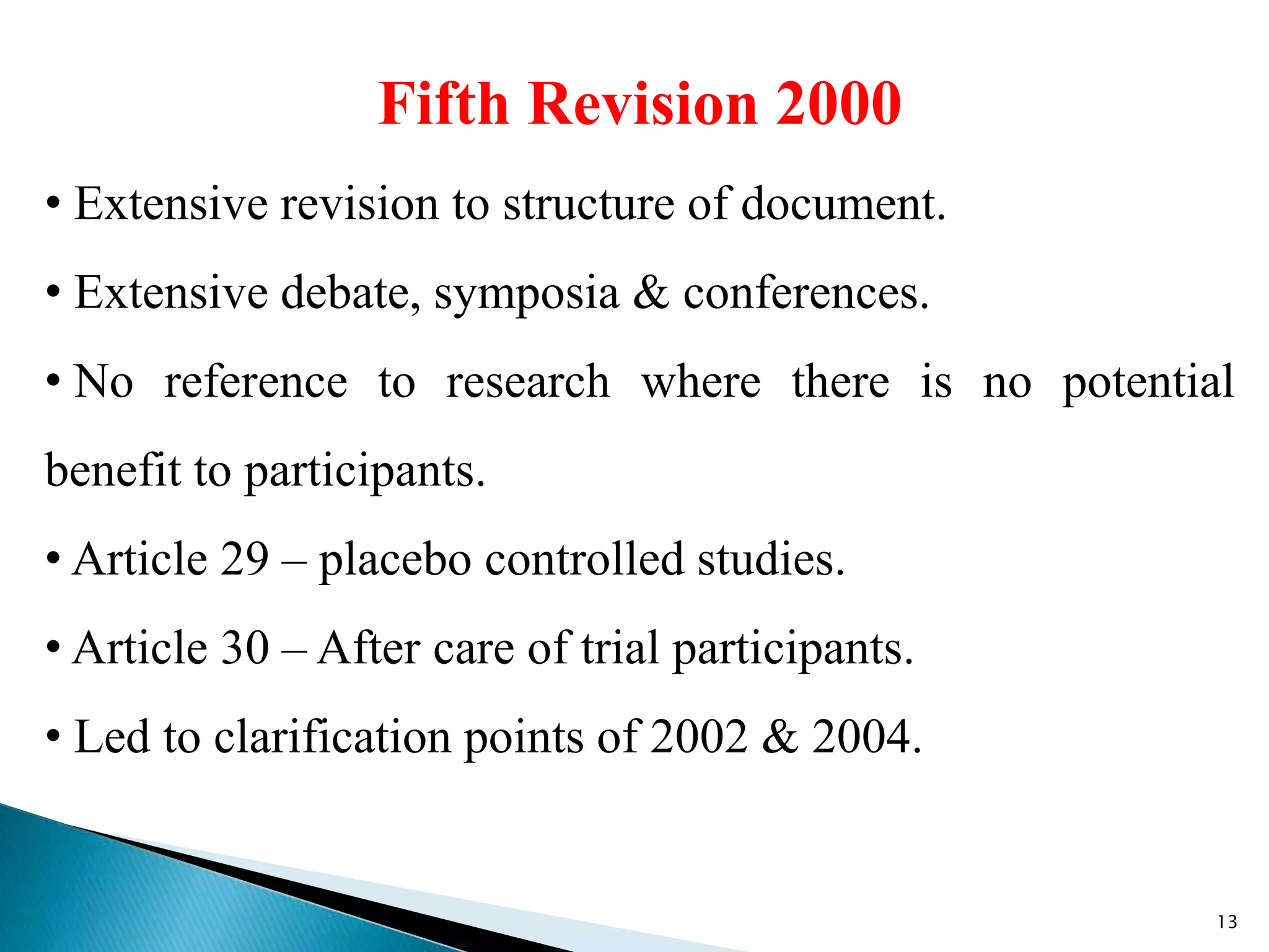 Fifth Revision 2000
• Extensive revision to structure of document.
• Extensive debate, symposia & conferences.
• No reference to research where there is no potential
benefit to participants.
• Article 29 – placebo controlled studies.
• Article 30 – After care of trial participants.
• Led to clarification points of 2002 & 2004.
13
 