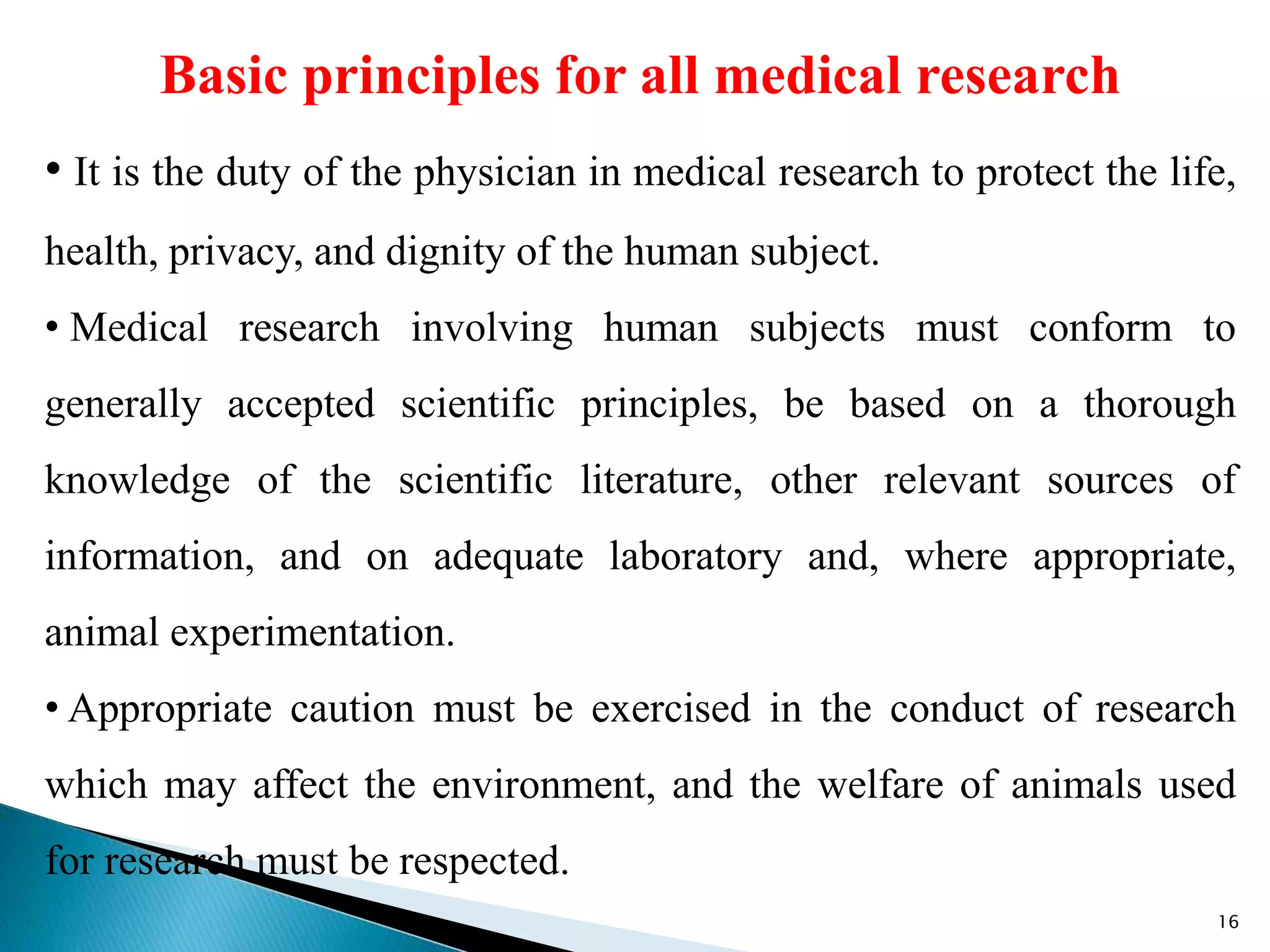 Basic principles for all medical research
• It is the duty of the physician in medical research to protect the life,
health, privacy, and dignity of the human subject.
• Medical research involving human subjects must conform to
generally accepted scientific principles, be based on a thorough
knowledge of the scientific literature, other relevant sources of
information, and on adequate laboratory and, where appropriate,
animal experimentation.
• Appropriate caution must be exercised in the conduct of research
which may affect the environment, and the welfare of animals used
for research must be respected.
16
 