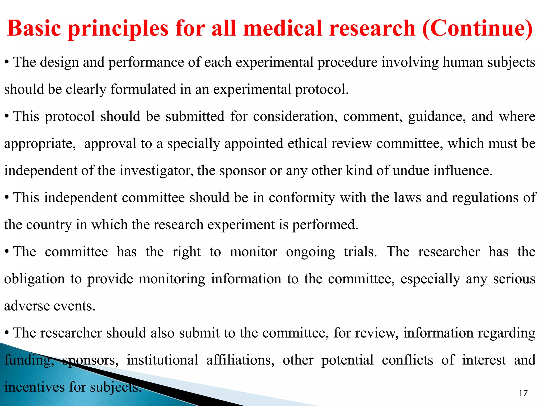 Basic principles for all medical research (Continue)
• The design and performance of each experimental procedure involving human subjects
should be clearly formulated in an experimental protocol.
• This protocol should be submitted for consideration, comment, guidance, and where
appropriate, approval to a specially appointed ethical review committee, which must be
independent of the investigator, the sponsor or any other kind of undue influence.
• This independent committee should be in conformity with the laws and regulations of
the country in which the research experiment is performed.
• The committee has the right to monitor ongoing trials. The researcher has the
obligation to provide monitoring information to the committee, especially any serious
adverse events.
• The researcher should also submit to the committee, for review, information regarding
funding, sponsors, institutional affiliations, other potential conflicts of interest and
incentives for subjects. 17
 