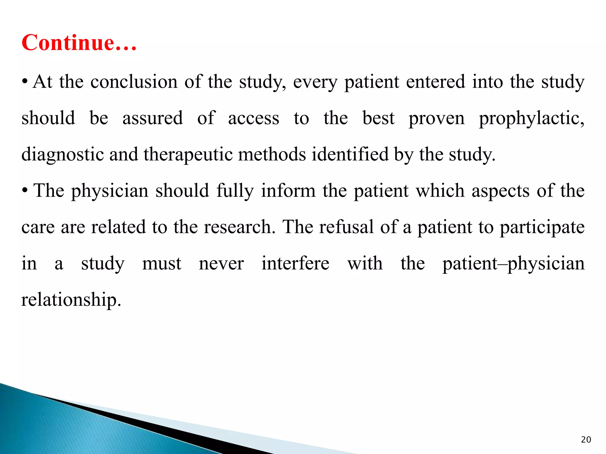 Continue…
• At the conclusion of the study, every patient entered into the study
should be assured of access to the best proven prophylactic,
diagnostic and therapeutic methods identified by the study.
• The physician should fully inform the patient which aspects of the
care are related to the research. The refusal of a patient to participate
in a study must never interfere with the patient–physician
relationship.
20
 