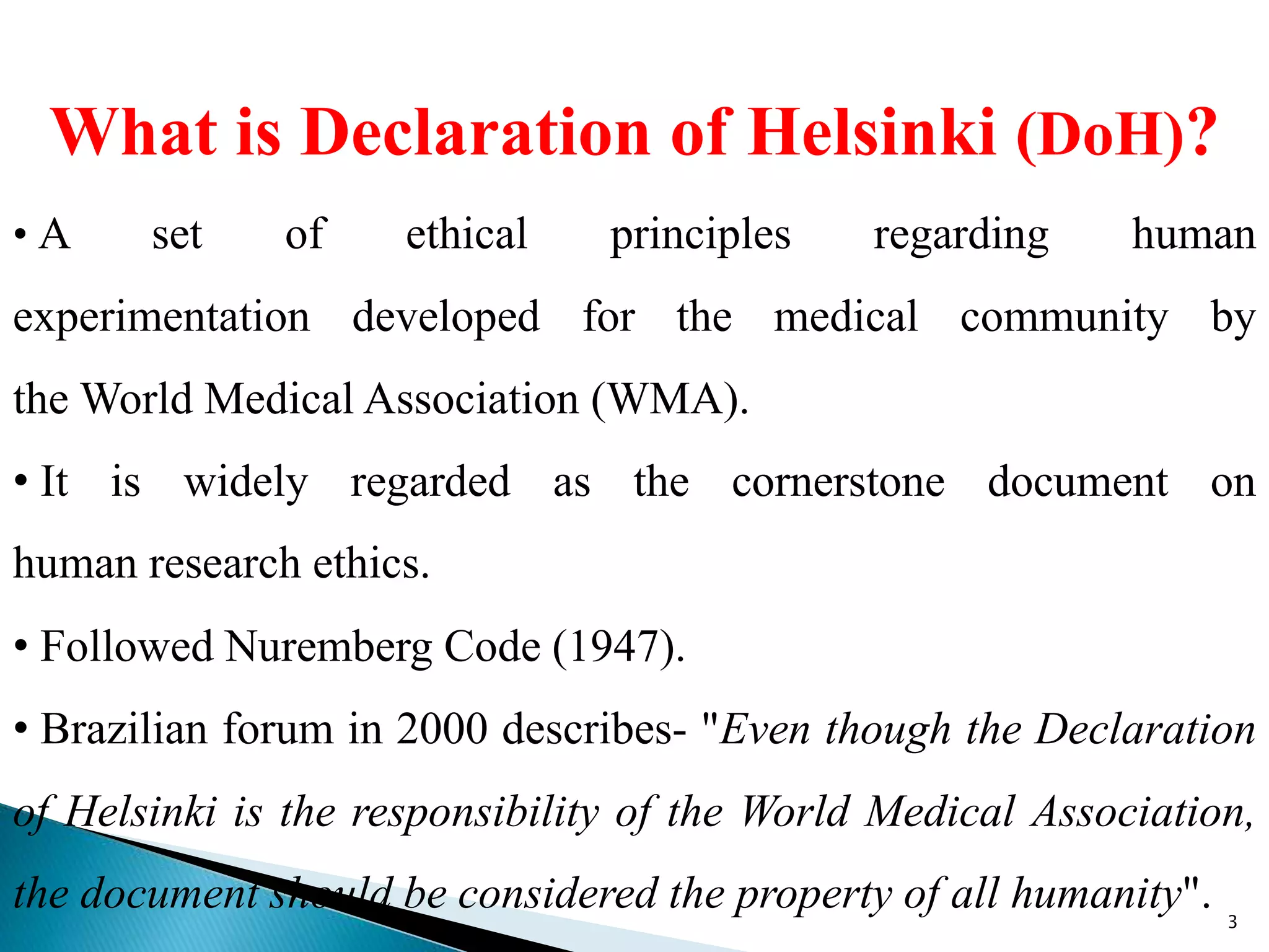 What is Declaration of Helsinki (DoH)?
• A set of ethical principles regarding human
experimentation developed for the medical community by
the World Medical Association (WMA).
• It is widely regarded as the cornerstone document on
human research ethics.
• Followed Nuremberg Code (1947).
• Brazilian forum in 2000 describes- "Even though the Declaration
of Helsinki is the responsibility of the World Medical Association,
the document should be considered the property of all humanity". 3
 