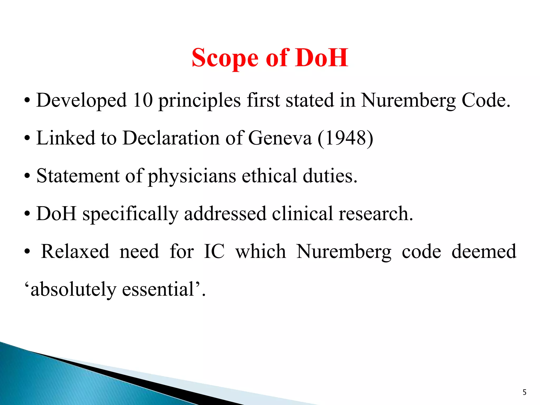 Scope of DoH
• Developed 10 principles first stated in Nuremberg Code.
• Linked to Declaration of Geneva (1948)
• Statement of physicians ethical duties.
• DoH specifically addressed clinical research.
• Relaxed need for IC which Nuremberg code deemed
‘absolutely essential’.
5
 
