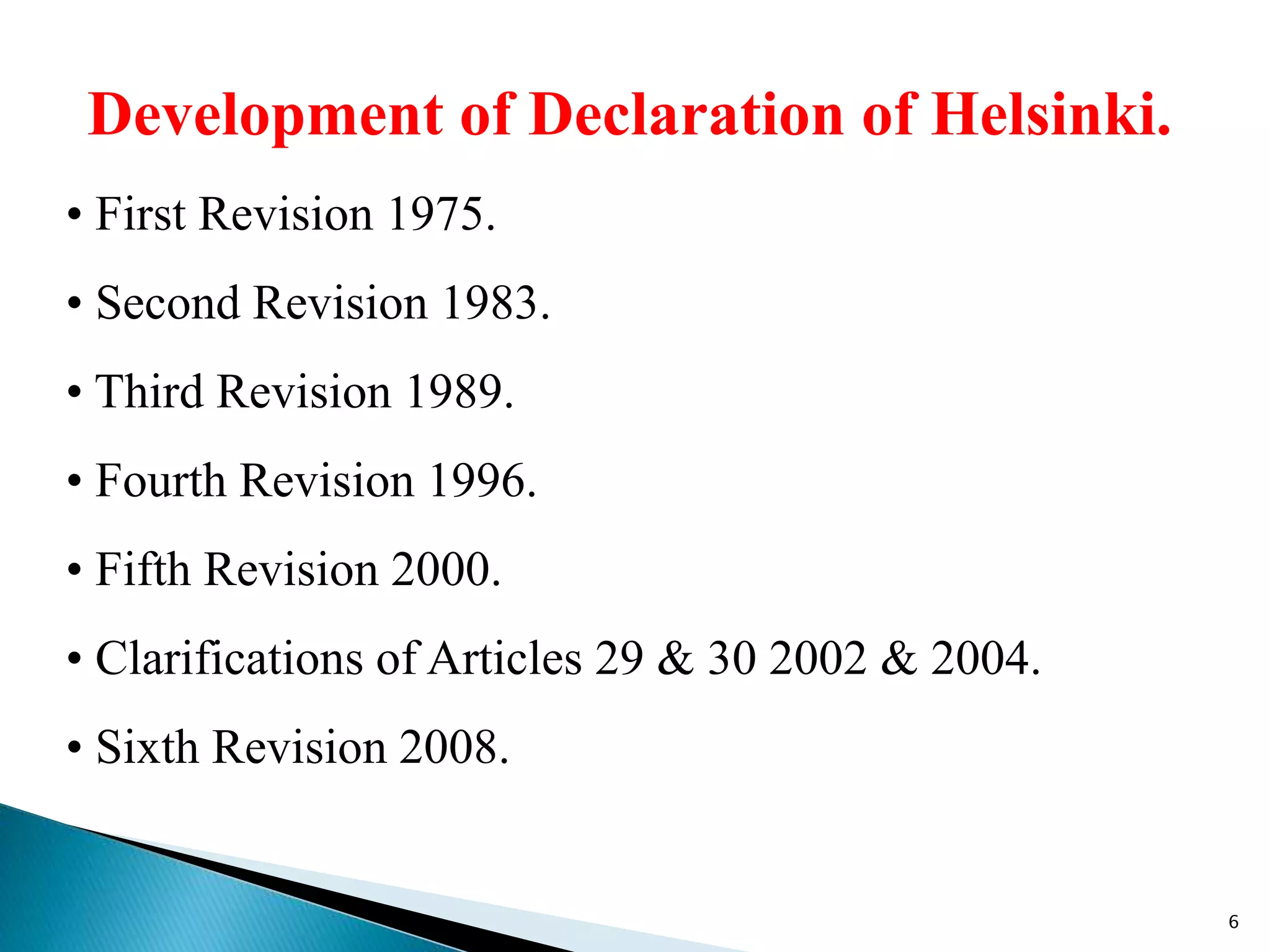 Development of Declaration of Helsinki.
• First Revision 1975.
• Second Revision 1983.
• Third Revision 1989.
• Fourth Revision 1996.
• Fifth Revision 2000.
• Clarifications of Articles 29 & 30 2002 & 2004.
• Sixth Revision 2008.
6
 