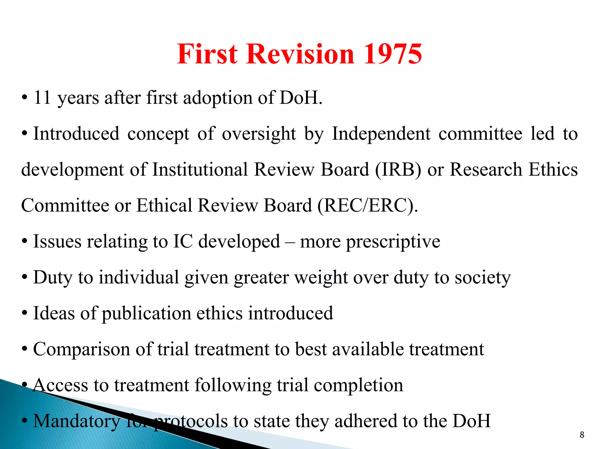 First Revision 1975
• 11 years after first adoption of DoH.
• Introduced concept of oversight by Independent committee led to
development of Institutional Review Board (IRB) or Research Ethics
Committee or Ethical Review Board (REC/ERC).
• Issues relating to IC developed – more prescriptive
• Duty to individual given greater weight over duty to society
• Ideas of publication ethics introduced
• Comparison of trial treatment to best available treatment
• Access to treatment following trial completion
• Mandatory for protocols to state they adhered to the DoH
8
 