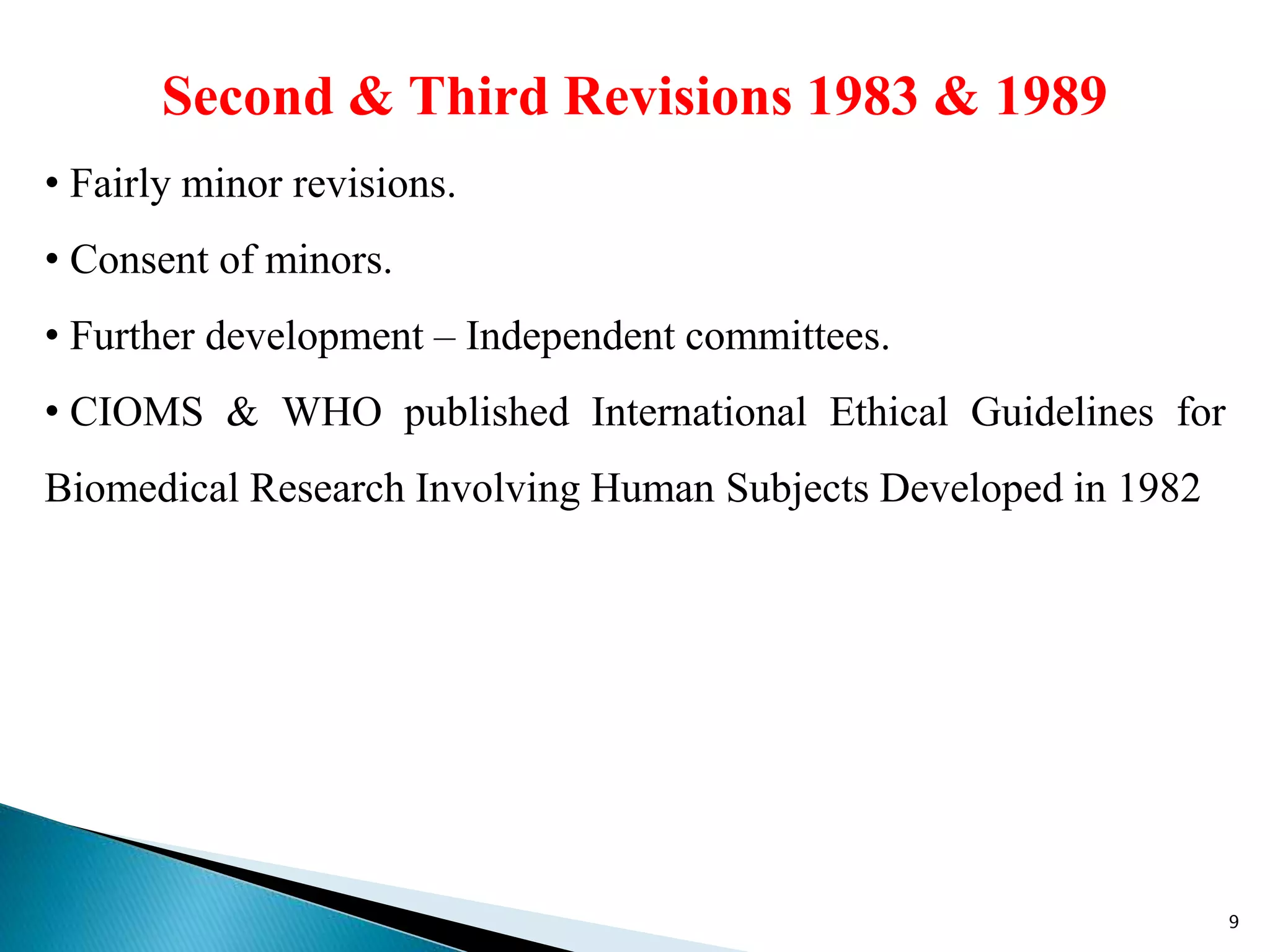 Second & Third Revisions 1983 & 1989
• Fairly minor revisions.
• Consent of minors.
• Further development – Independent committees.
• CIOMS & WHO published International Ethical Guidelines for
Biomedical Research Involving Human Subjects Developed in 1982
9
 