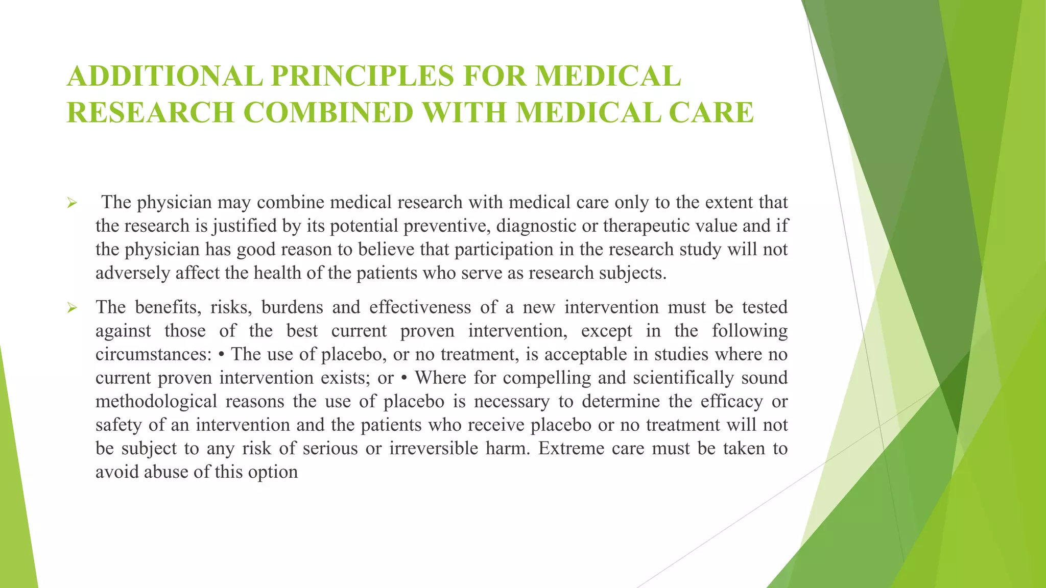 ADDITIONAL PRINCIPLES FOR MEDICAL
RESEARCH COMBINED WITH MEDICAL CARE
 The physician may combine medical research with medical care only to the extent that
the research is justified by its potential preventive, diagnostic or therapeutic value and if
the physician has good reason to believe that participation in the research study will not
adversely affect the health of the patients who serve as research subjects.
 The benefits, risks, burdens and effectiveness of a new intervention must be tested
against those of the best current proven intervention, except in the following
circumstances: • The use of placebo, or no treatment, is acceptable in studies where no
current proven intervention exists; or • Where for compelling and scientifically sound
methodological reasons the use of placebo is necessary to determine the efficacy or
safety of an intervention and the patients who receive placebo or no treatment will not
be subject to any risk of serious or irreversible harm. Extreme care must be taken to
avoid abuse of this option
 