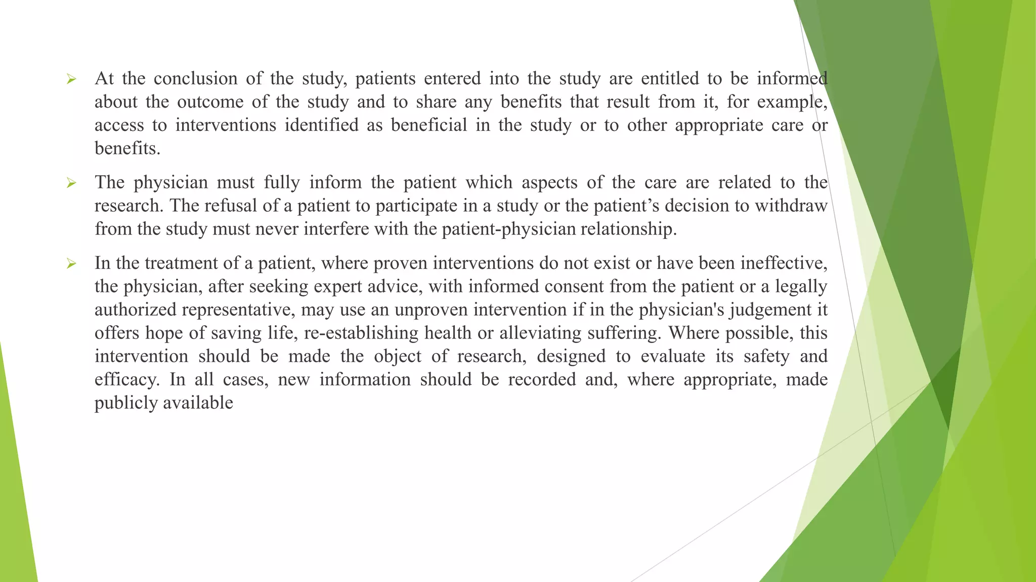  At the conclusion of the study, patients entered into the study are entitled to be informed
about the outcome of the study and to share any benefits that result from it, for example,
access to interventions identified as beneficial in the study or to other appropriate care or
benefits.
 The physician must fully inform the patient which aspects of the care are related to the
research. The refusal of a patient to participate in a study or the patient’s decision to withdraw
from the study must never interfere with the patient-physician relationship.
 In the treatment of a patient, where proven interventions do not exist or have been ineffective,
the physician, after seeking expert advice, with informed consent from the patient or a legally
authorized representative, may use an unproven intervention if in the physician's judgement it
offers hope of saving life, re-establishing health or alleviating suffering. Where possible, this
intervention should be made the object of research, designed to evaluate its safety and
efficacy. In all cases, new information should be recorded and, where appropriate, made
publicly available
 