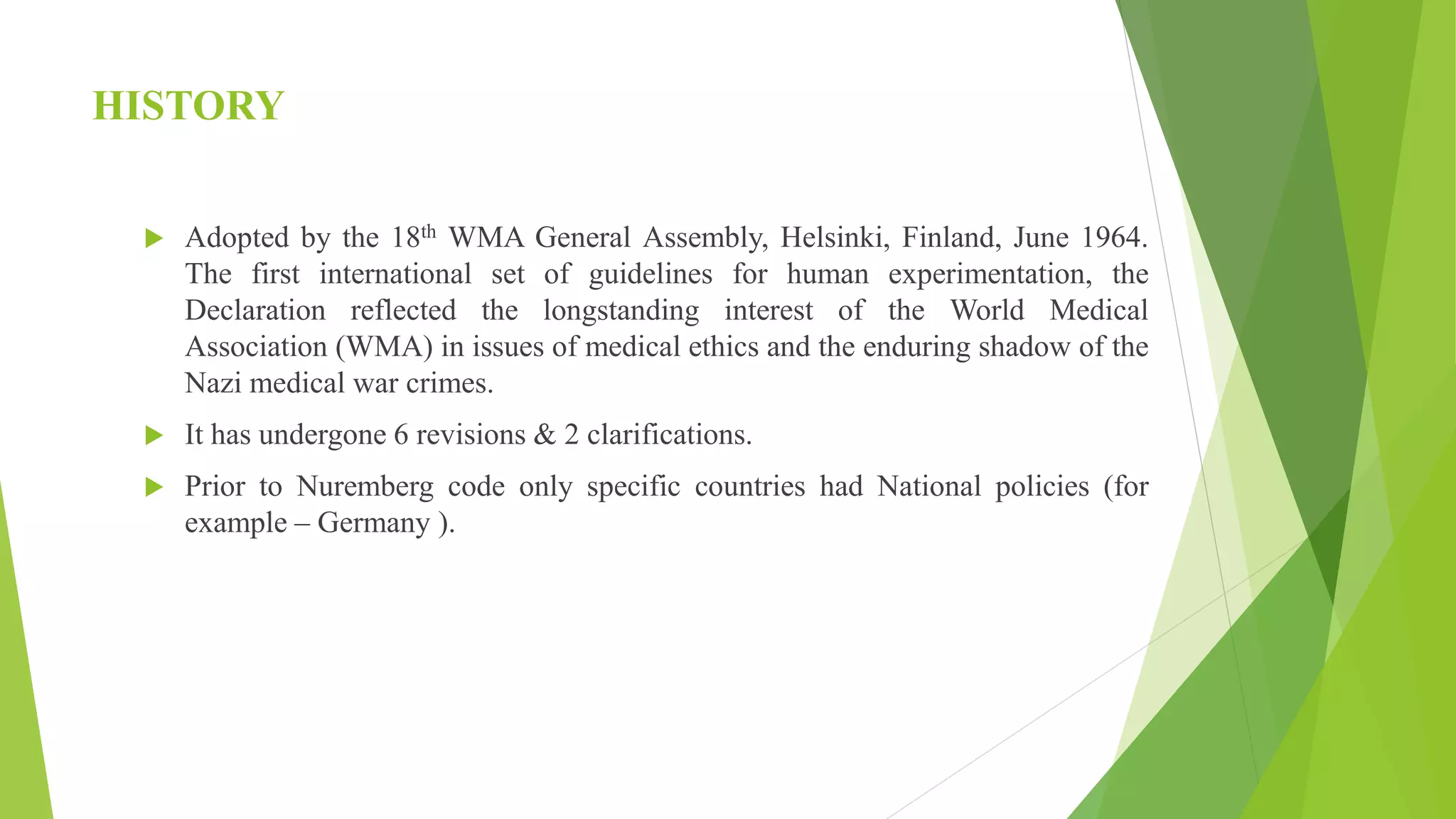 HISTORY
 Adopted by the 18th WMA General Assembly, Helsinki, Finland, June 1964.
The first international set of guidelines for human experimentation, the
Declaration reflected the longstanding interest of the World Medical
Association (WMA) in issues of medical ethics and the enduring shadow of the
Nazi medical war crimes.
 It has undergone 6 revisions & 2 clarifications.
 Prior to Nuremberg code only specific countries had National policies (for
example – Germany ).
 