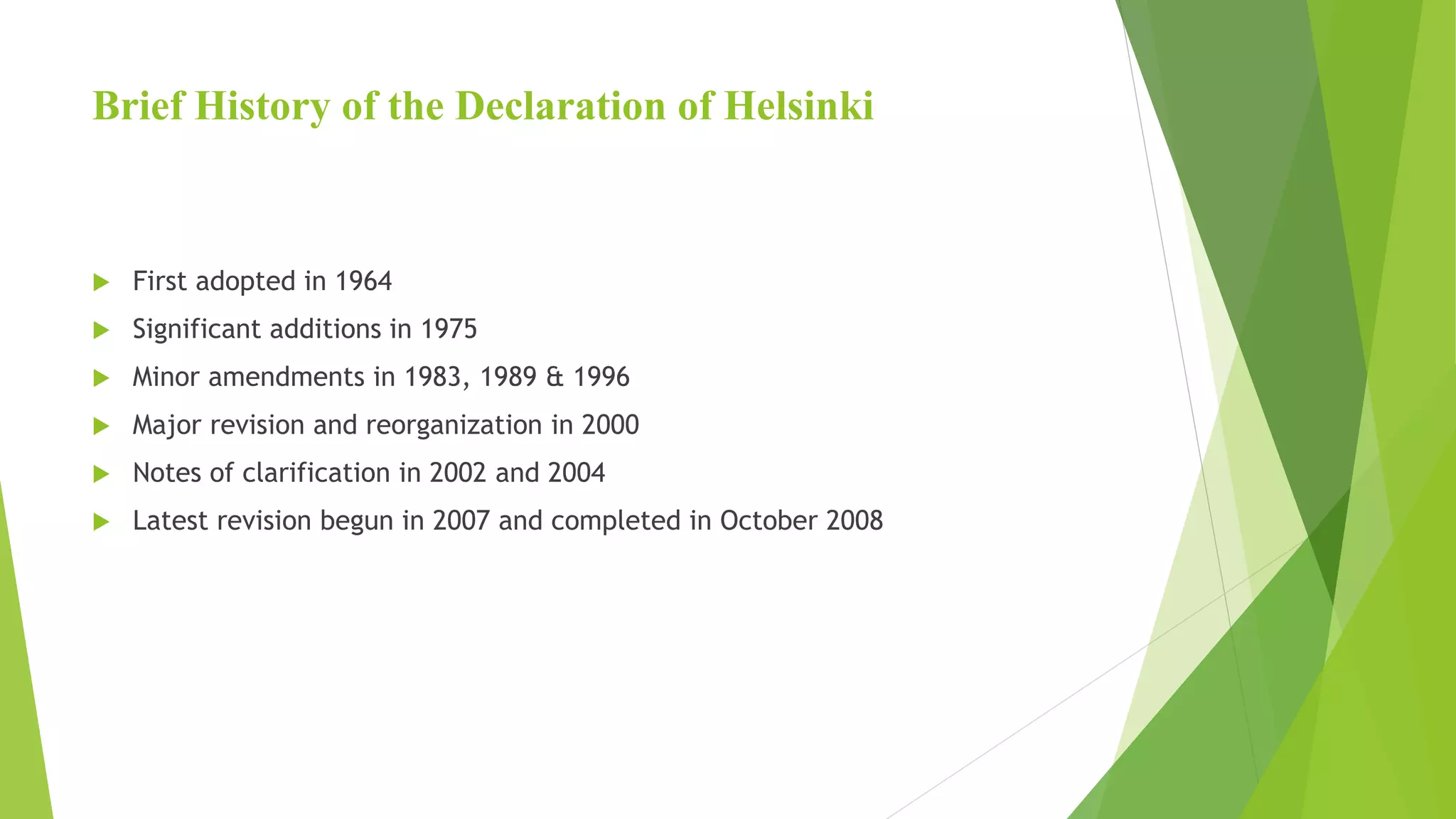 Brief History of the Declaration of Helsinki
 First adopted in 1964
 Significant additions in 1975
 Minor amendments in 1983, 1989 & 1996
 Major revision and reorganization in 2000
 Notes of clarification in 2002 and 2004
 Latest revision begun in 2007 and completed in October 2008
 