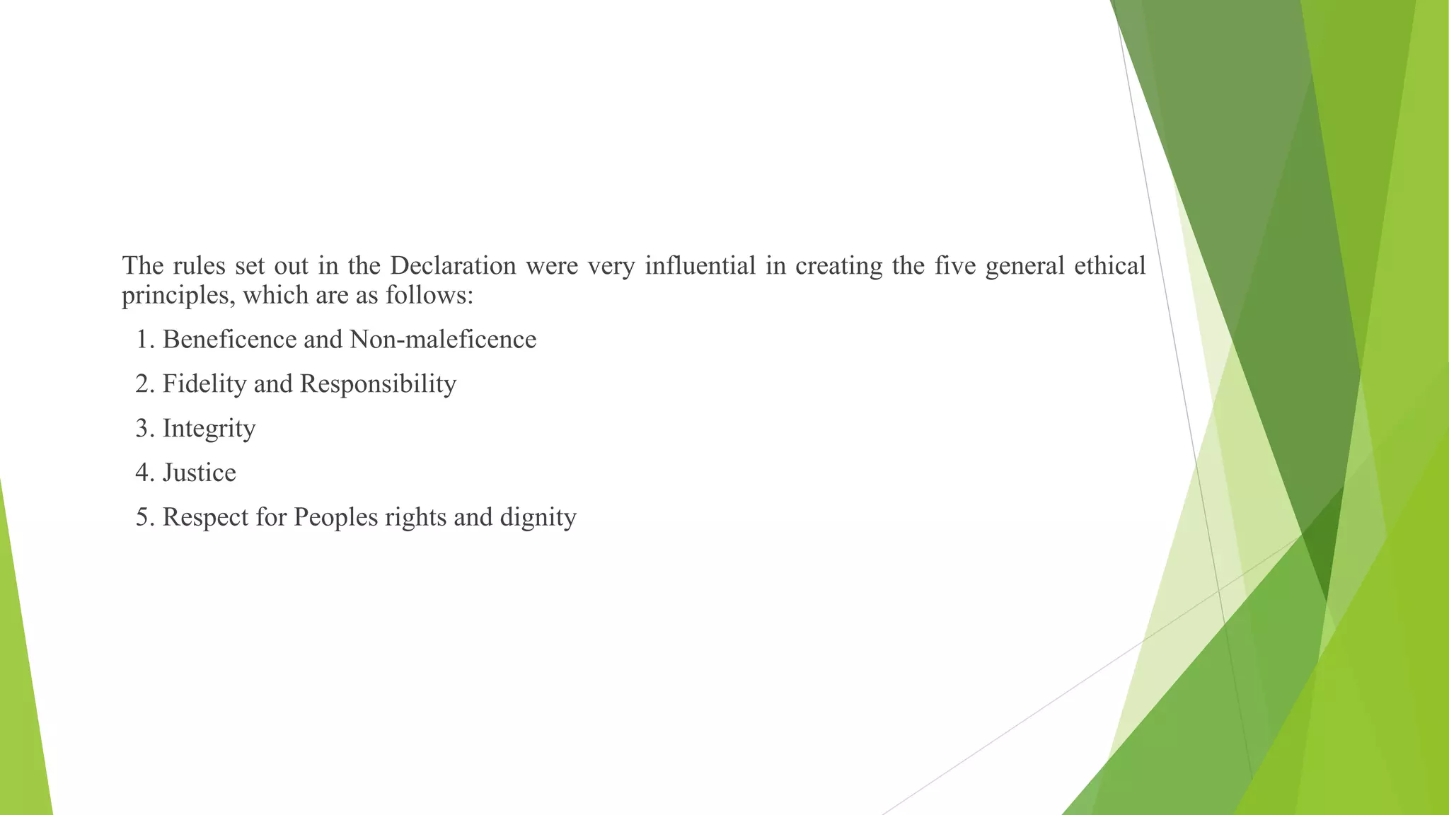The rules set out in the Declaration were very influential in creating the five general ethical
principles, which are as follows:
1. Beneficence and Non-maleficence
2. Fidelity and Responsibility
3. Integrity
4. Justice
5. Respect for Peoples rights and dignity
 