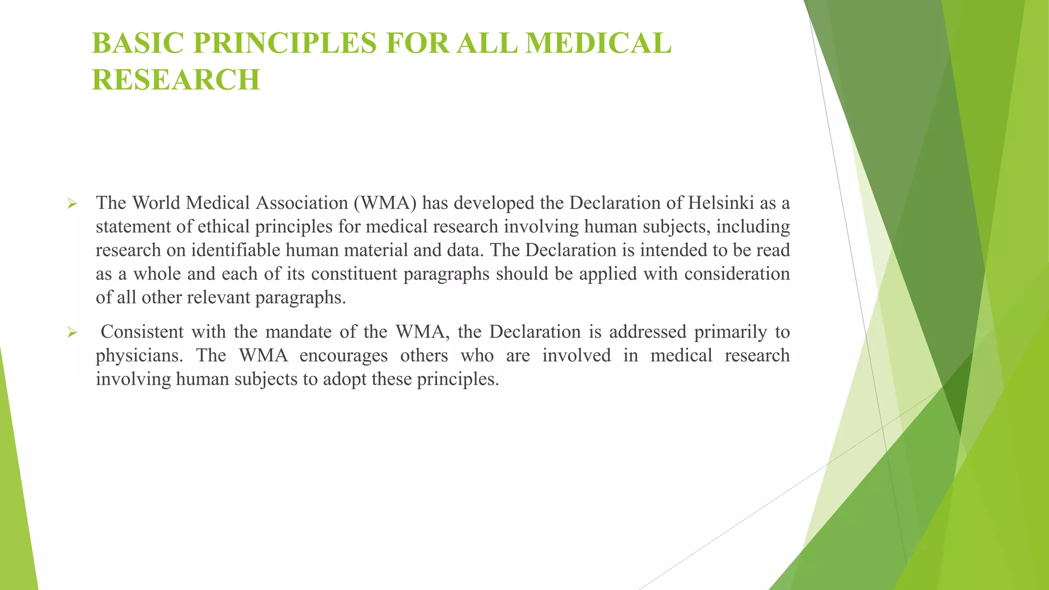 BASIC PRINCIPLES FOR ALL MEDICAL
RESEARCH
 The World Medical Association (WMA) has developed the Declaration of Helsinki as a
statement of ethical principles for medical research involving human subjects, including
research on identifiable human material and data. The Declaration is intended to be read
as a whole and each of its constituent paragraphs should be applied with consideration
of all other relevant paragraphs.
 Consistent with the mandate of the WMA, the Declaration is addressed primarily to
physicians. The WMA encourages others who are involved in medical research
involving human subjects to adopt these principles.
 