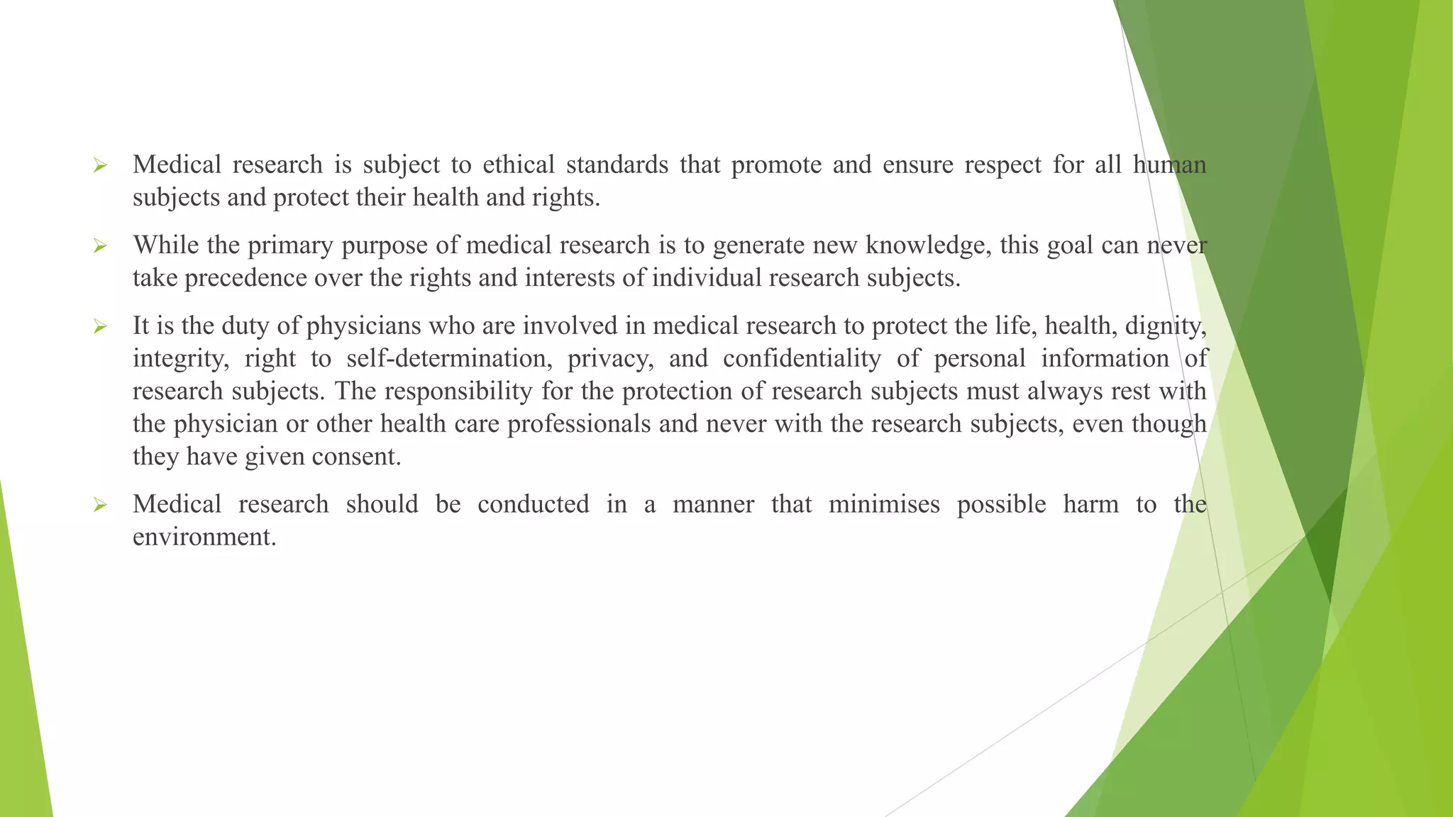  Medical research is subject to ethical standards that promote and ensure respect for all human
subjects and protect their health and rights.
 While the primary purpose of medical research is to generate new knowledge, this goal can never
take precedence over the rights and interests of individual research subjects.
 It is the duty of physicians who are involved in medical research to protect the life, health, dignity,
integrity, right to self-determination, privacy, and confidentiality of personal information of
research subjects. The responsibility for the protection of research subjects must always rest with
the physician or other health care professionals and never with the research subjects, even though
they have given consent.
 Medical research should be conducted in a manner that minimises possible harm to the
environment.
 