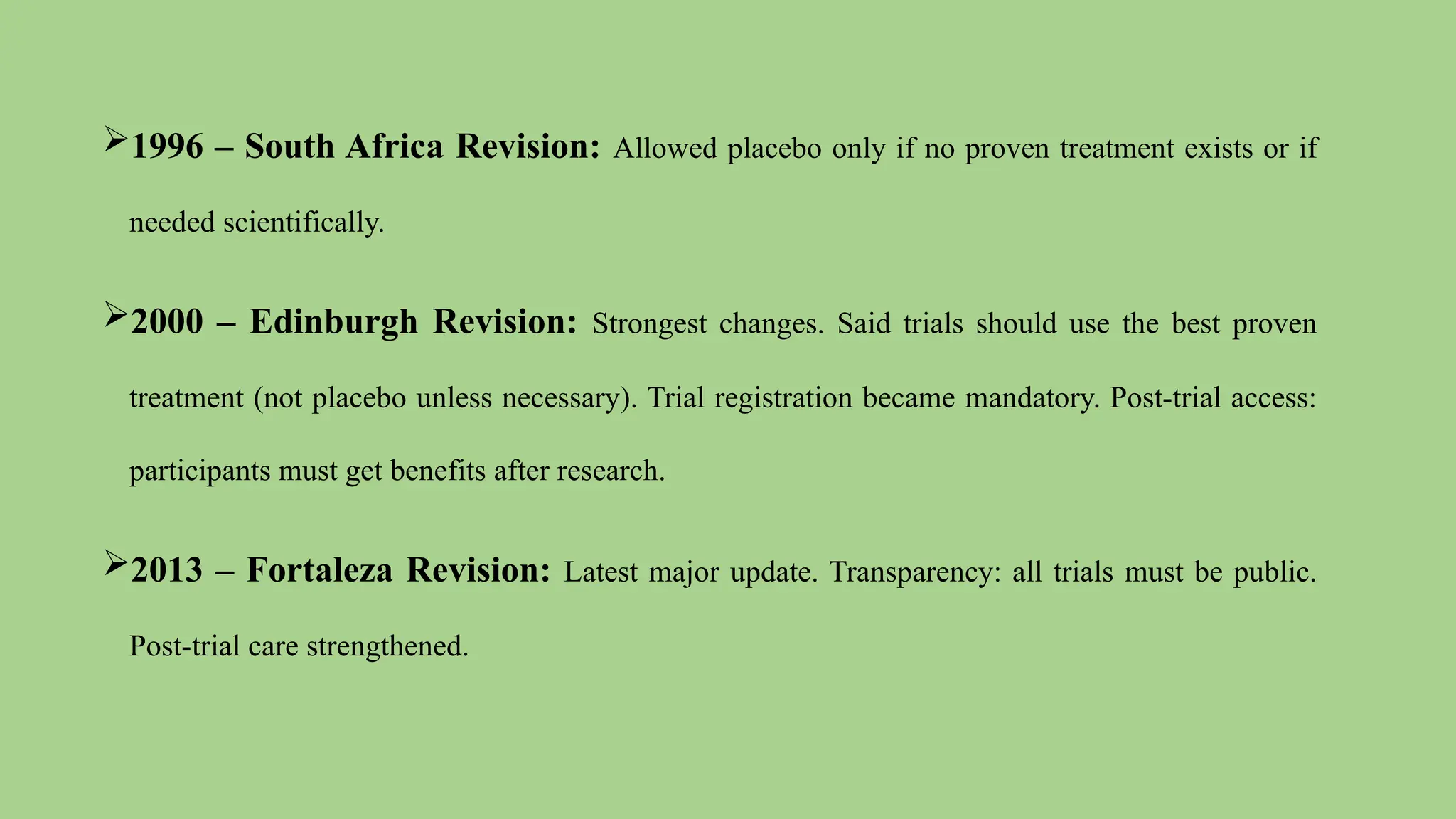 1996 – South Africa Revision: Allowed placebo only if no proven treatment exists or if
needed scientifically.
2000 – Edinburgh Revision: Strongest changes. Said trials should use the best proven
treatment (not placebo unless necessary). Trial registration became mandatory. Post-trial access:
participants must get benefits after research.
2013 – Fortaleza Revision: Latest major update. Transparency: all trials must be public.
Post-trial care strengthened.
 