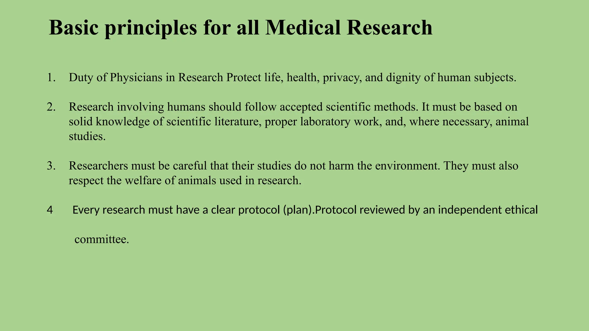 Basic principles for all Medical Research
1. Duty of Physicians in Research Protect life, health, privacy, and dignity of human subjects.
2. Research involving humans should follow accepted scientific methods. It must be based on
solid knowledge of scientific literature, proper laboratory work, and, where necessary, animal
studies.
3. Researchers must be careful that their studies do not harm the environment. They must also
respect the welfare of animals used in research.
4 Every research must have a clear protocol (plan).Protocol reviewed by an independent ethical
committee.
 