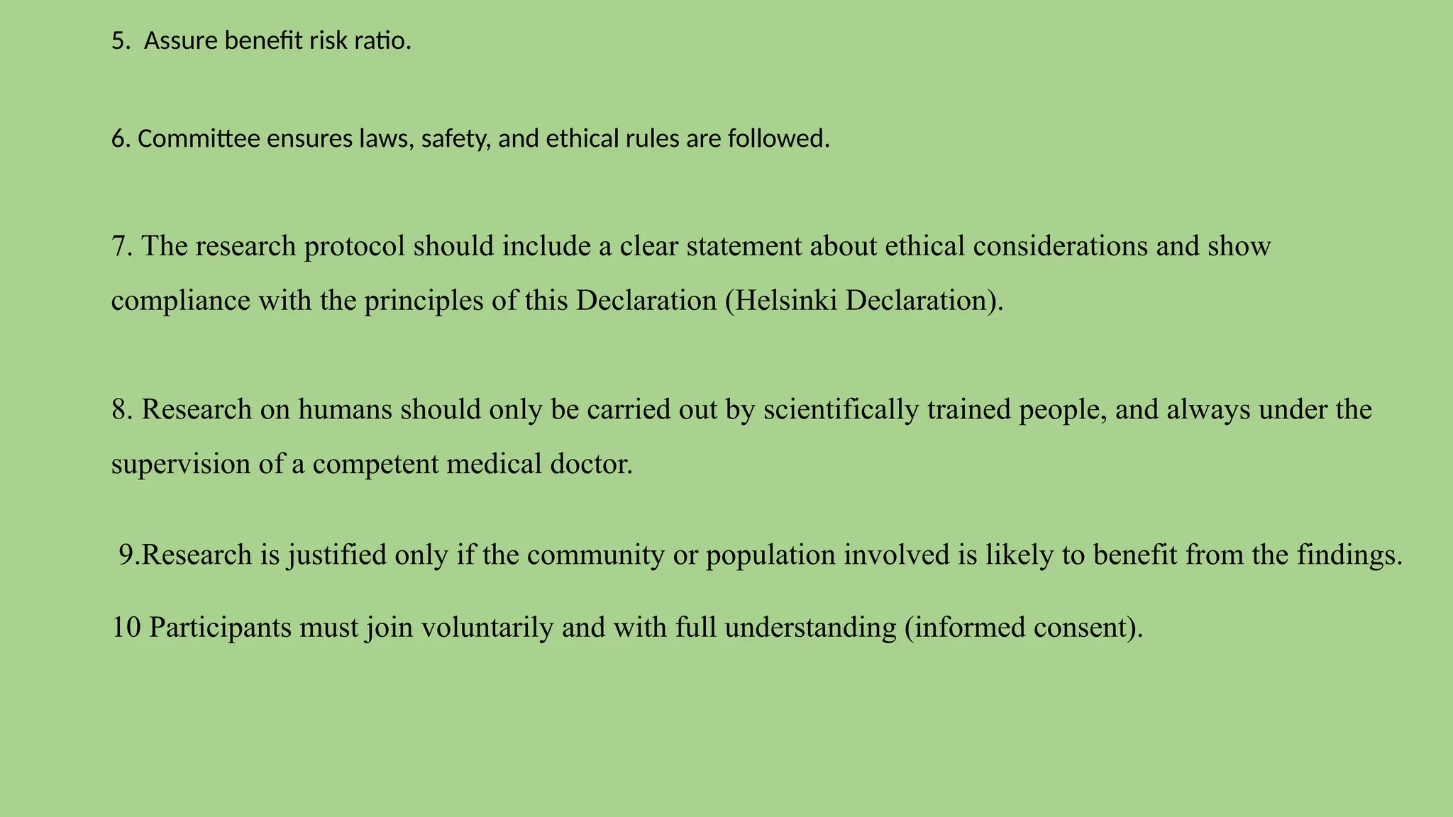 5. Assure benefit risk ratio.
6. Committee ensures laws, safety, and ethical rules are followed.
7. The research protocol should include a clear statement about ethical considerations and show
compliance with the principles of this Declaration (Helsinki Declaration).
8. Research on humans should only be carried out by scientifically trained people, and always under the
supervision of a competent medical doctor.
9.Research is justified only if the community or population involved is likely to benefit from the findings.
10 Participants must join voluntarily and with full understanding (informed consent).
 