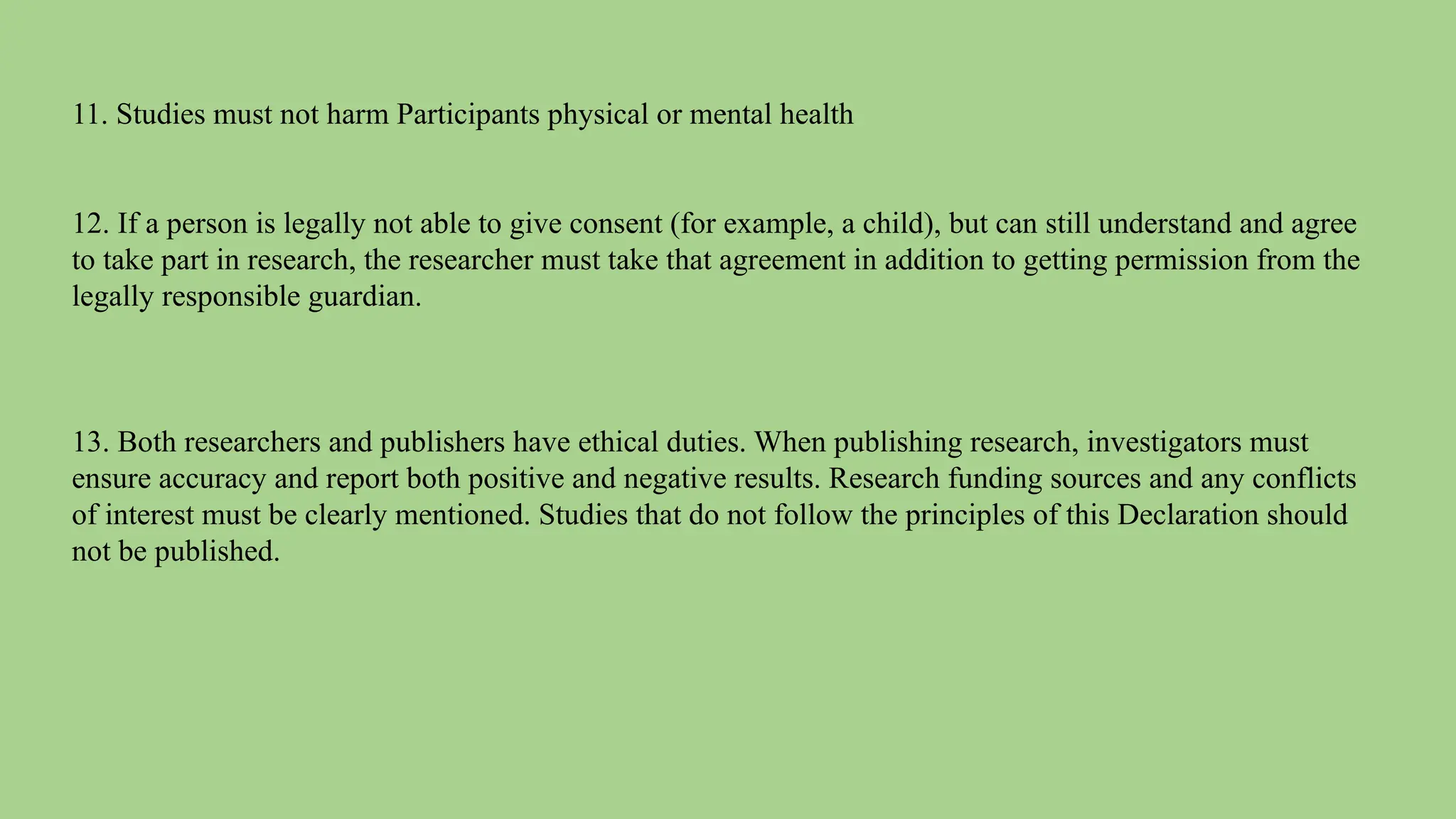 11. Studies must not harm Participants physical or mental health
12. If a person is legally not able to give consent (for example, a child), but can still understand and agree
to take part in research, the researcher must take that agreement in addition to getting permission from the
legally responsible guardian.
13. Both researchers and publishers have ethical duties. When publishing research, investigators must
ensure accuracy and report both positive and negative results. Research funding sources and any conflicts
of interest must be clearly mentioned. Studies that do not follow the principles of this Declaration should
not be published.
 