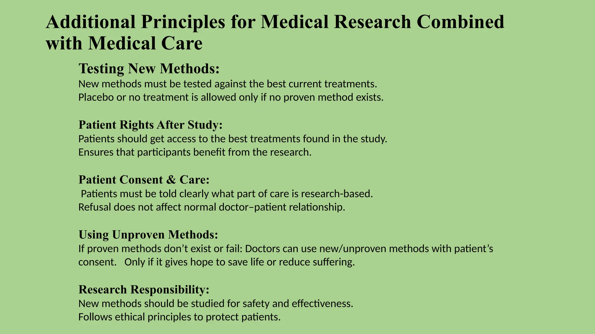 Additional Principles for Medical Research Combined
with Medical Care
Testing New Methods:
New methods must be tested against the best current treatments.
Placebo or no treatment is allowed only if no proven method exists.
Patient Rights After Study:
Patients should get access to the best treatments found in the study.
Ensures that participants benefit from the research.
Patient Consent & Care:
Patients must be told clearly what part of care is research-based.
Refusal does not affect normal doctor–patient relationship.
Using Unproven Methods:
If proven methods don’t exist or fail: Doctors can use new/unproven methods with patient’s
consent. Only if it gives hope to save life or reduce suffering.
Research Responsibility:
New methods should be studied for safety and effectiveness.
Follows ethical principles to protect patients.
 