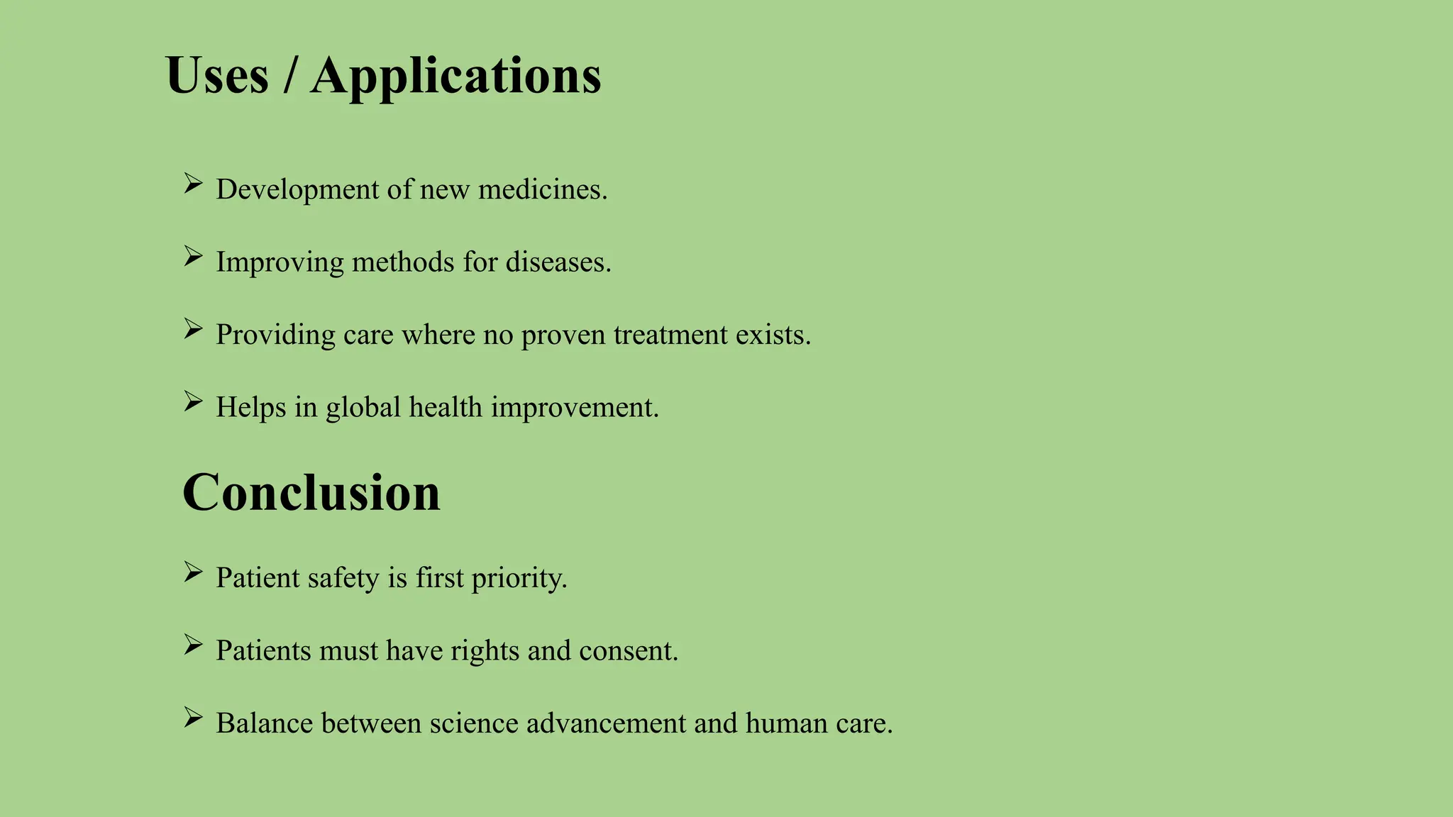 Uses / Applications
 Development of new medicines.
 Improving methods for diseases.
 Providing care where no proven treatment exists.
 Helps in global health improvement.
Conclusion
 Patient safety is first priority.
 Patients must have rights and consent.
 Balance between science advancement and human care.
 