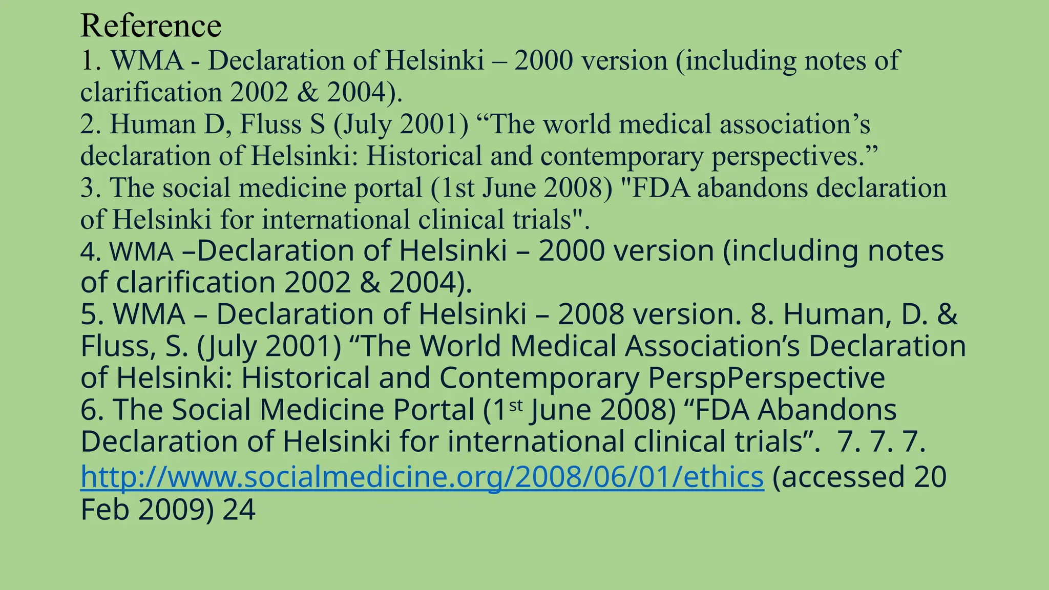 Reference
1. WMA - Declaration of Helsinki – 2000 version (including notes of
clarification 2002 & 2004).
2. Human D, Fluss S (July 2001) “The world medical association’s
declaration of Helsinki: Historical and contemporary perspectives.”
3. The social medicine portal (1st June 2008) "FDA abandons declaration
of Helsinki for international clinical trials".
4. WMA –Declaration of Helsinki – 2000 version (including notes
of clarification 2002 & 2004).
5. WMA – Declaration of Helsinki – 2008 version. 8. Human, D. &
Fluss, S. (July 2001) “The World Medical Association’s Declaration
of Helsinki: Historical and Contemporary PerspPerspective
6. The Social Medicine Portal (1st
June 2008) “FDA Abandons
Declaration of Helsinki for international clinical trials”. 7. 7. 7.
http://www.socialmedicine.org/2008/06/01/ethics (accessed 20
Feb 2009) 24
 