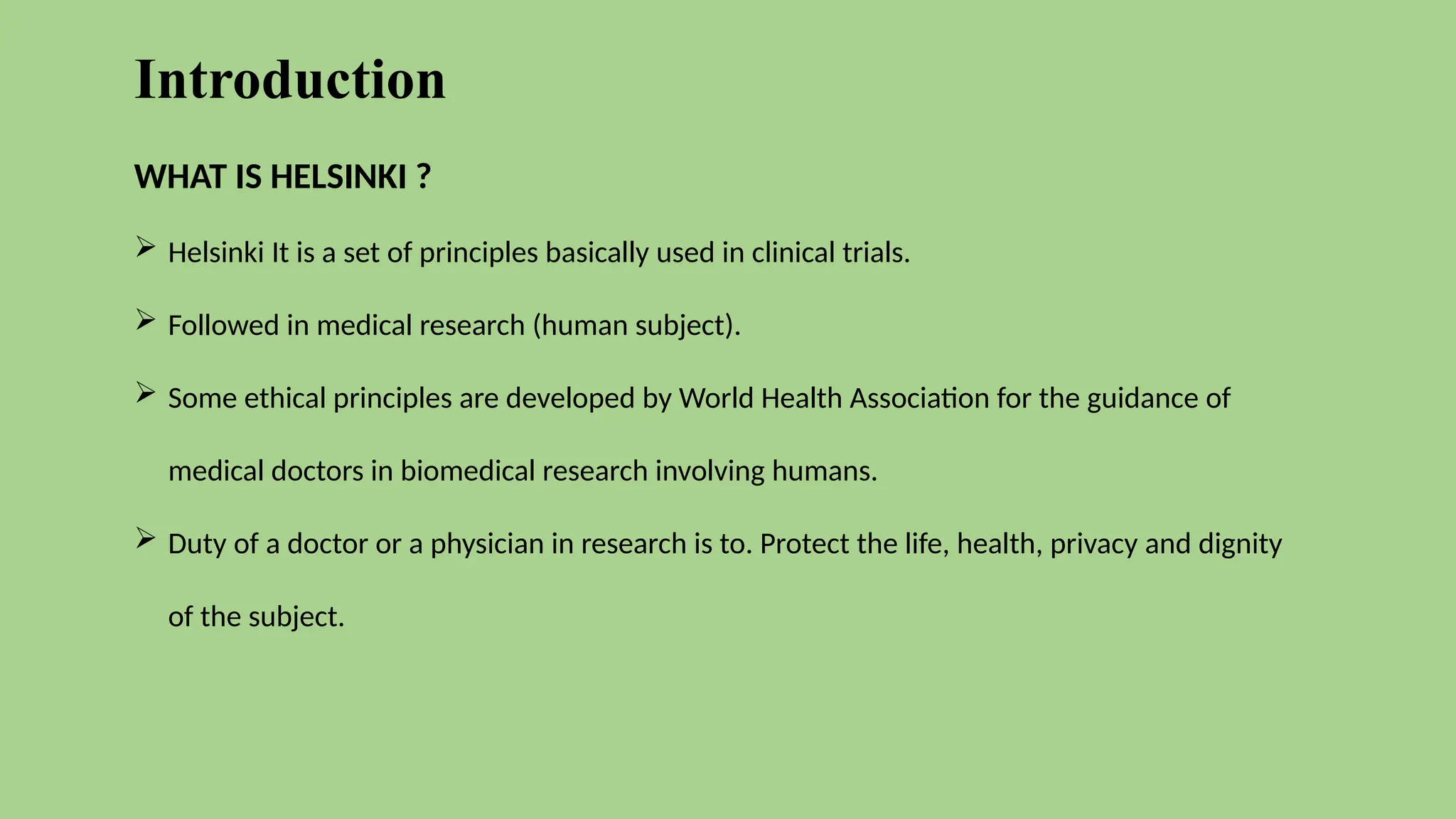 Introduction
WHAT IS HELSINKI ?
 Helsinki It is a set of principles basically used in clinical trials.
 Followed in medical research (human subject).
 Some ethical principles are developed by World Health Association for the guidance of
medical doctors in biomedical research involving humans.
 Duty of a doctor or a physician in research is to. Protect the life, health, privacy and dignity
of the subject.
 