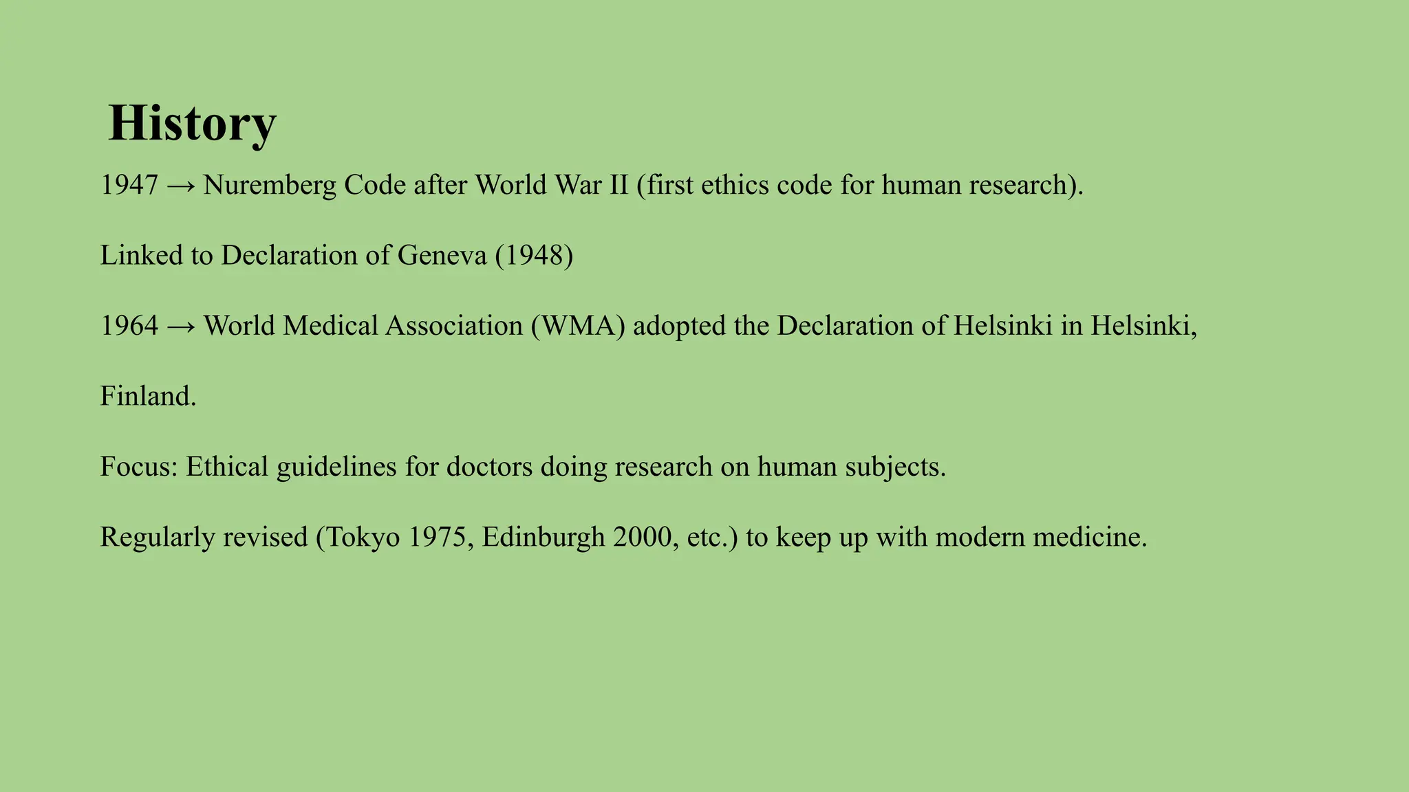 History
1947 → Nuremberg Code after World War II (first ethics code for human research).
Linked to Declaration of Geneva (1948)
1964 → World Medical Association (WMA) adopted the Declaration of Helsinki in Helsinki,
Finland.
Focus: Ethical guidelines for doctors doing research on human subjects.
Regularly revised (Tokyo 1975, Edinburgh 2000, etc.) to keep up with modern medicine.
 