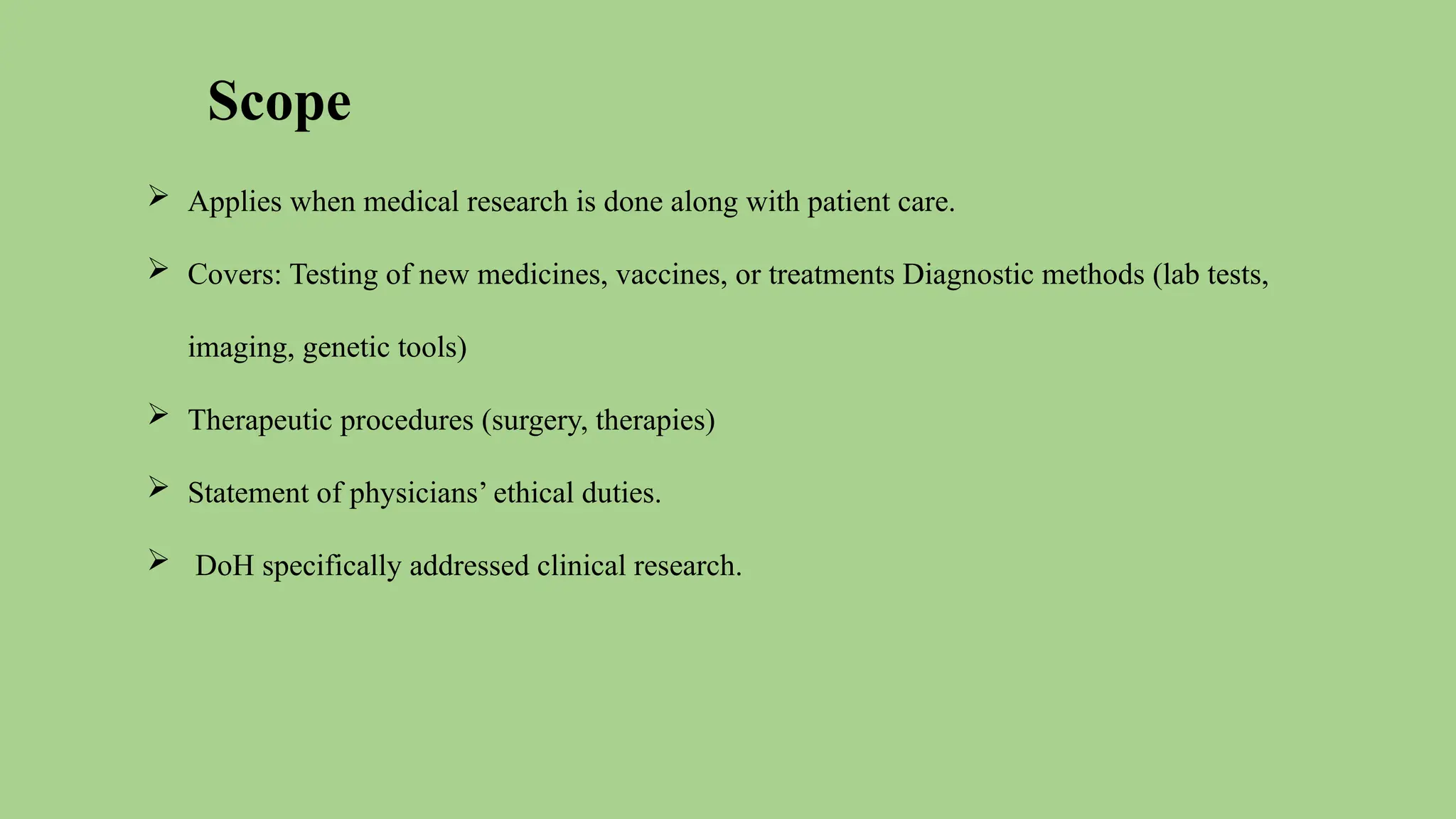 Scope
 Applies when medical research is done along with patient care.
 Covers: Testing of new medicines, vaccines, or treatments Diagnostic methods (lab tests,
imaging, genetic tools)
 Therapeutic procedures (surgery, therapies)
 Statement of physicians’ ethical duties.
 DoH specifically addressed clinical research.
 