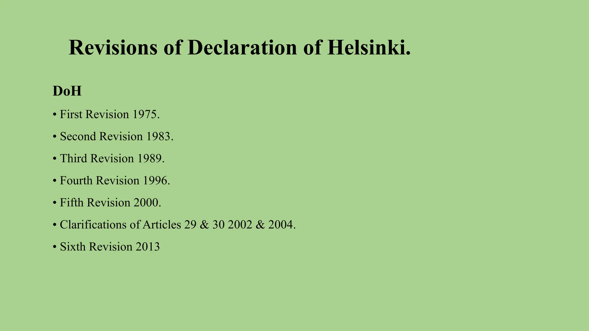 Revisions of Declaration of Helsinki.
DoH
• First Revision 1975.
• Second Revision 1983.
• Third Revision 1989.
• Fourth Revision 1996.
• Fifth Revision 2000.
• Clarifications of Articles 29 & 30 2002 & 2004.
• Sixth Revision 2013
 