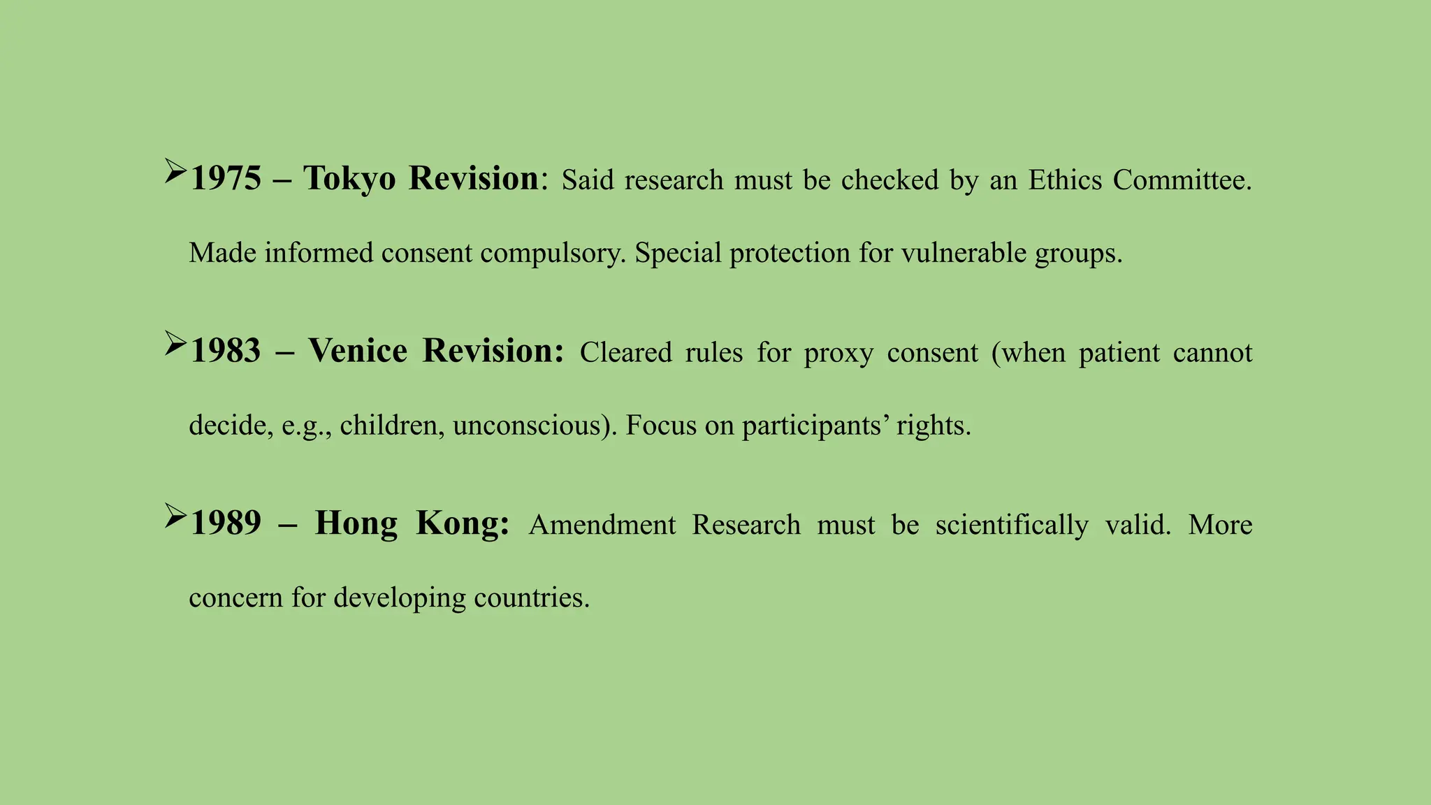 1975 – Tokyo Revision: Said research must be checked by an Ethics Committee.
Made informed consent compulsory. Special protection for vulnerable groups.
1983 – Venice Revision: Cleared rules for proxy consent (when patient cannot
decide, e.g., children, unconscious). Focus on participants’ rights.
1989 – Hong Kong: Amendment Research must be scientifically valid. More
concern for developing countries.
 