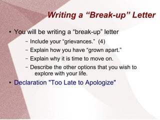 Writing a “Break-up” Letter 
● You will be writing a “break-up” letter 
– Include your “grievances.” (4) 
– Explain how you have “grown apart.” 
– Explain why it is time to move on. 
– Describe the other options that you wish to 
explore with your life. 
● Declaration "Too Late to Apologize" 
 