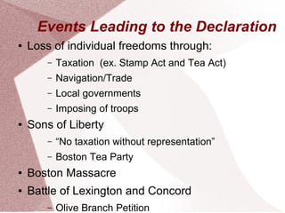 Events Leading to the Declaration 
● Loss of individual freedoms through: 
– Taxation (ex. Stamp Act and Tea Act) 
– Navigation/Trade 
– Local governments 
– Imposing of troops 
● Sons of Liberty 
– “No taxation without representation” 
– Boston Tea Party 
● Boston Massacre 
● Battle of Lexington and Concord 
– Olive Branch Petition 
 