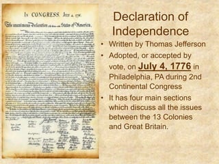 Declaration of
Independence
• Written by Thomas Jefferson
• Adopted, or accepted by
vote, on July 4, 1776 in
Philadelphia, PA during 2nd
Continental Congress
• It has four main sections
which discuss all the issues
between the 13 Colonies
and Great Britain.