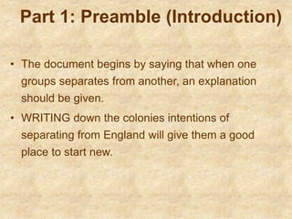 Part 1: Preamble (Introduction)
• The document begins by saying that when one
groups separates from another, an explanation
should be given.
• WRITING down the colonies intentions of
separating from England will give them a good
place to start new.